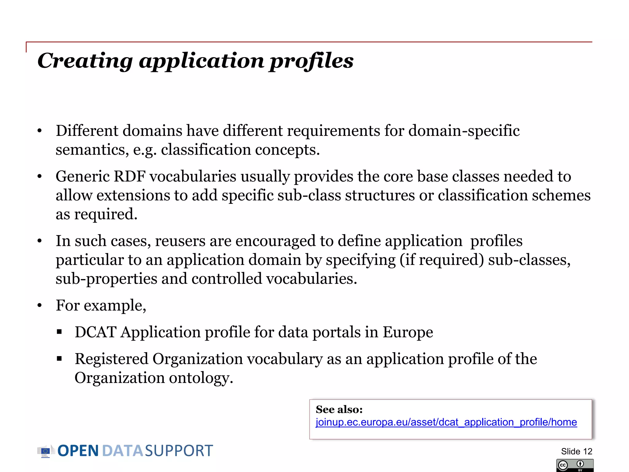 DATASUPPORTOPEN
Creating application profiles
• Different domains have different requirements for domain-specific
semantics, e.g. classification concepts.
• Generic RDF vocabularies usually provides the core base classes needed
to allow extensions to add specific sub-class structures or classification
schemes as required.
• In such cases, reusers are encouraged to define application profiles
particular to an application domain by specifying (if required) sub-
classes, sub-properties and controlled vocabularies.
• For example,
 DCAT Application profile for data portals in Europe
 Registered Organization vocabulary as an application profile of the
Organization ontology.
Slide 12
See also:
joinup.ec.europa.eu/asset/dcat_application_profile/home
 