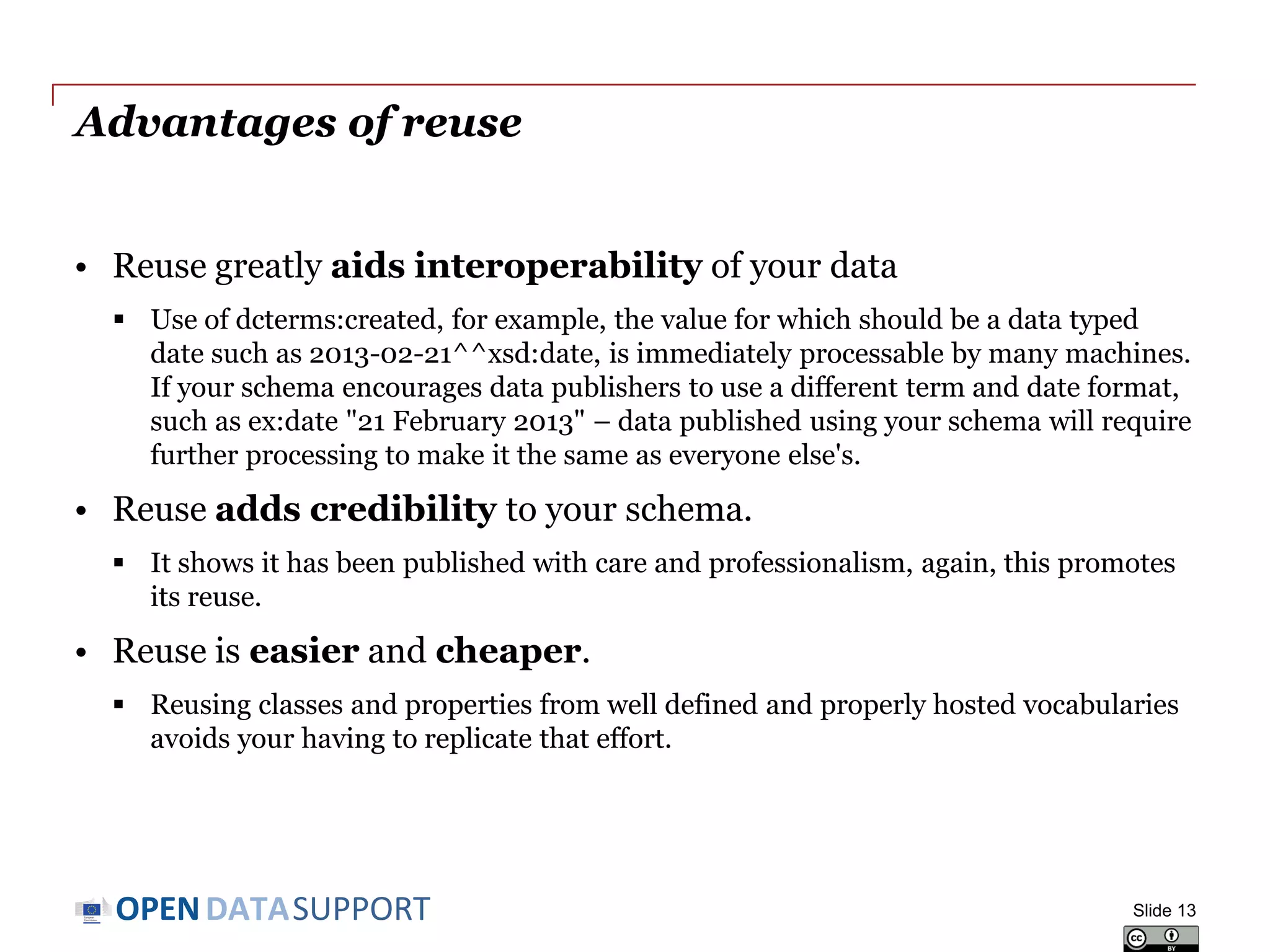 DATASUPPORTOPEN
Advantages of reuse
• Reuse greatly aids interoperability of your data
 Use of dcterms:created, for example, the value for which should be a data typed
date such as 2013-02-21^^xsd:date, is immediately processable by many machines.
If your schema encourages data publishers to use a different term and date format,
such as ex:date "21 February 2013" – data published using your schema will require
further processing to make it the same as everyone else's.
• Reuse adds credibility to your schema.
 It shows it has been published with care and professionalism, again, this promotes
its reuse.
• Reuse is easier and cheaper.
 Reusing classes and properties from well defined and properly hosted vocabularies
avoids your having to replicate that effort.
Slide 13
 