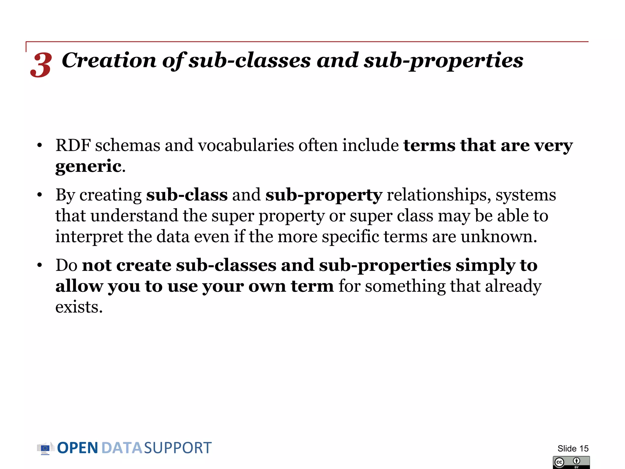 DATASUPPORTOPEN
Creation of sub-classes and sub-properties
• RDF schemas and vocabularies often include terms that are very
generic.
• By creating sub-class and sub-property relationships, systems
that understand the super property or super class may be able to
interpret the data even if the more specific terms are unknown.
• Do not create sub-classes and sub-properties simply to
allow you to use your own term for something that already
exists.
Slide 15
3
 