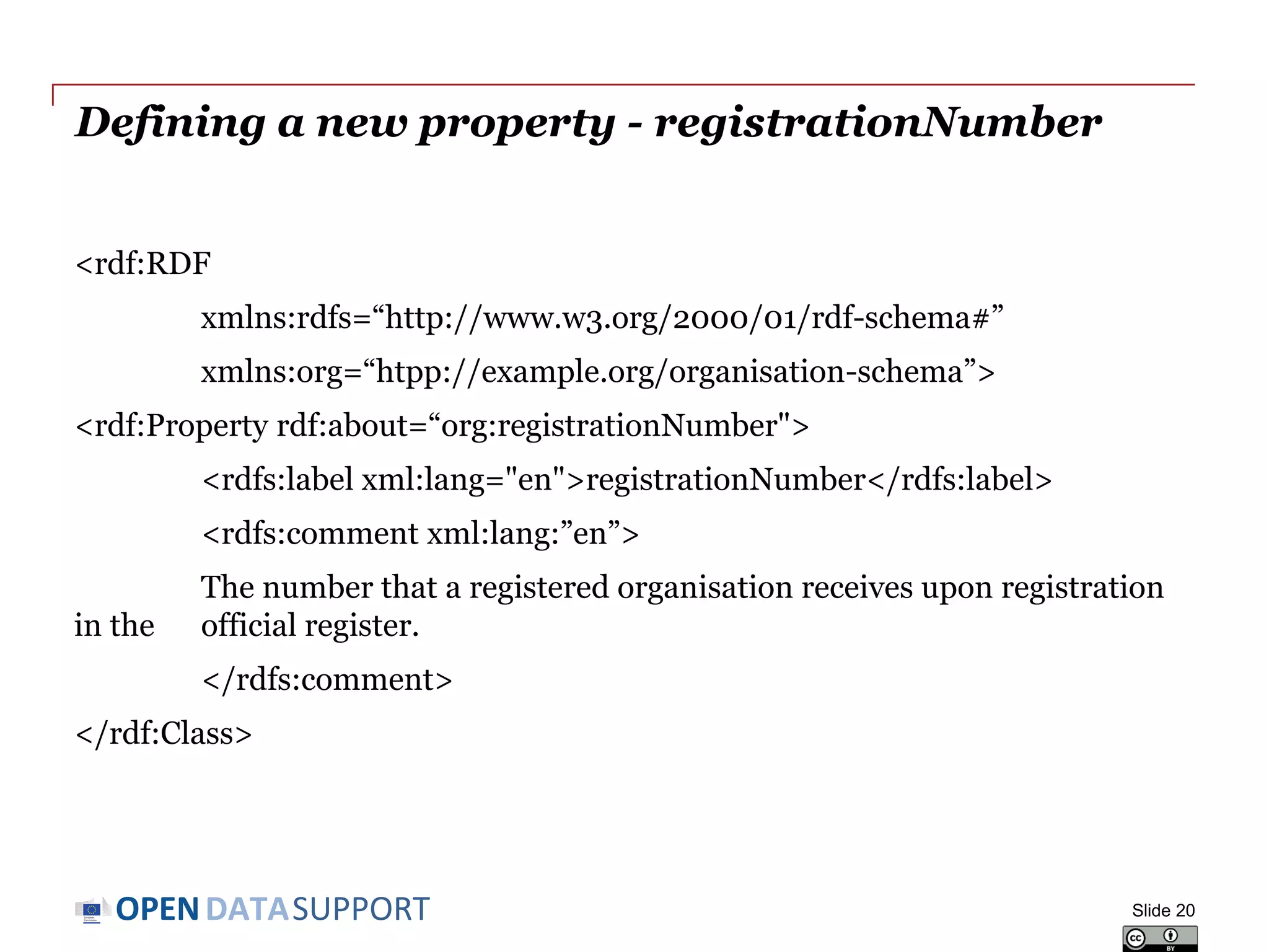 DATASUPPORTOPEN
Defining a new property - registrationNumber
<rdf:RDF
xmlns:rdfs=“http://www.w3.org/2000/01/rdf-schema#”
xmlns:org=“htpp://example.org/organisation-schema”>
<rdf:Property rdf:about=“org:registrationNumber">
<rdfs:label xml:lang="en">registrationNumber</rdfs:label>
<rdfs:comment xml:lang:”en”>
The number that a registered organisation receives upon registration
in the official register.
</rdfs:comment>
</rdf:Class>
Slide 20
 