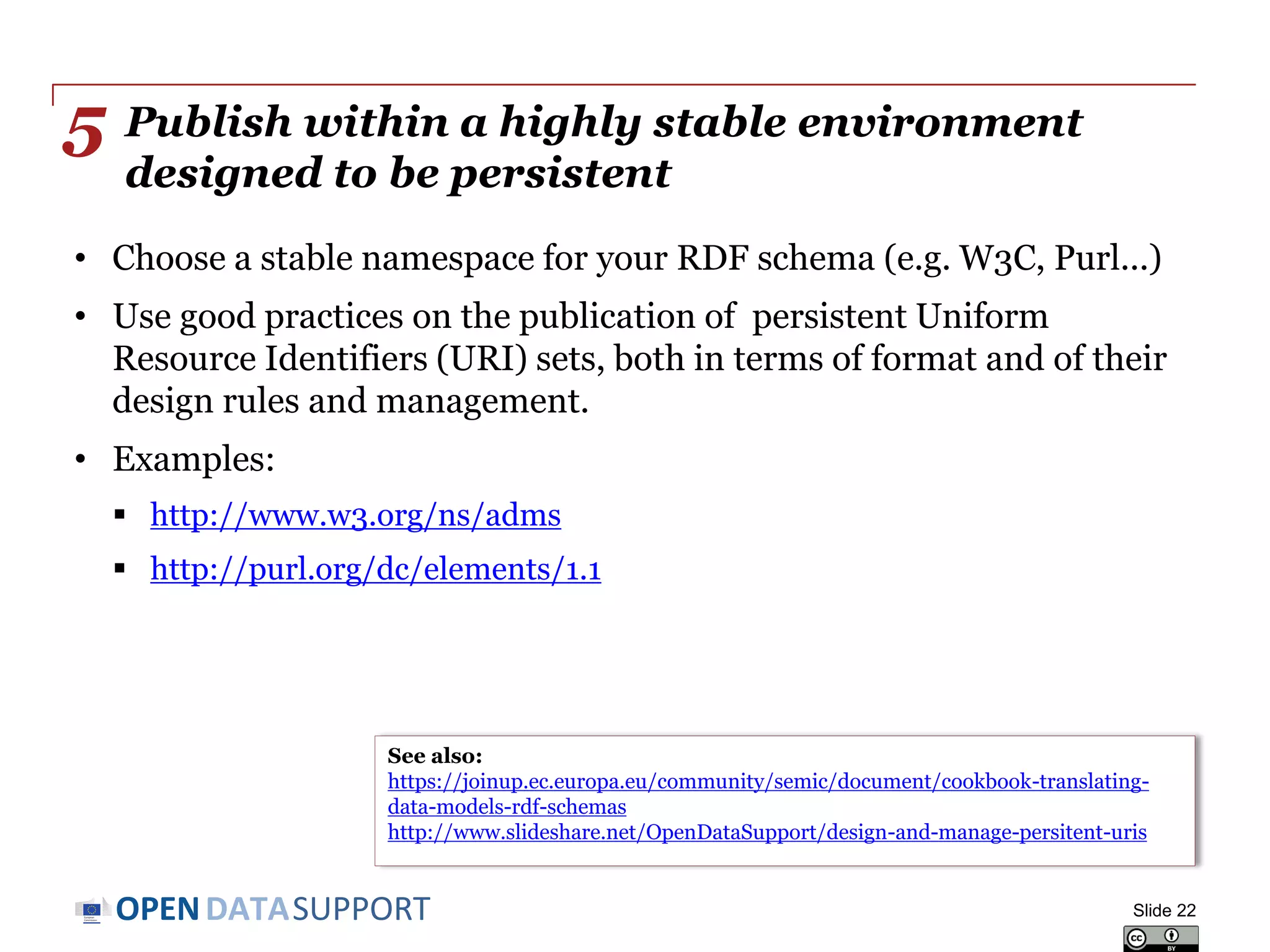 DATASUPPORTOPEN
Publish within a highly stable environment
designed to be persistent
• Choose a stable namespace for your RDF schema (e.g. W3C, Purl...)
• Use good practices on the publication of persistent Uniform
Resource Identifiers (URI) sets, both in terms of format and of their
design rules and management.
• Examples:
 http://www.w3.org/ns/adms
 http://purl.org/dc/elements/1.1
Slide 22
5
See also:
https://joinup.ec.europa.eu/community/semic/document/cookbook-translating-
data-models-rdf-schemas
http://www.slideshare.net/OpenDataSupport/design-and-manage-persitent-uris
 
