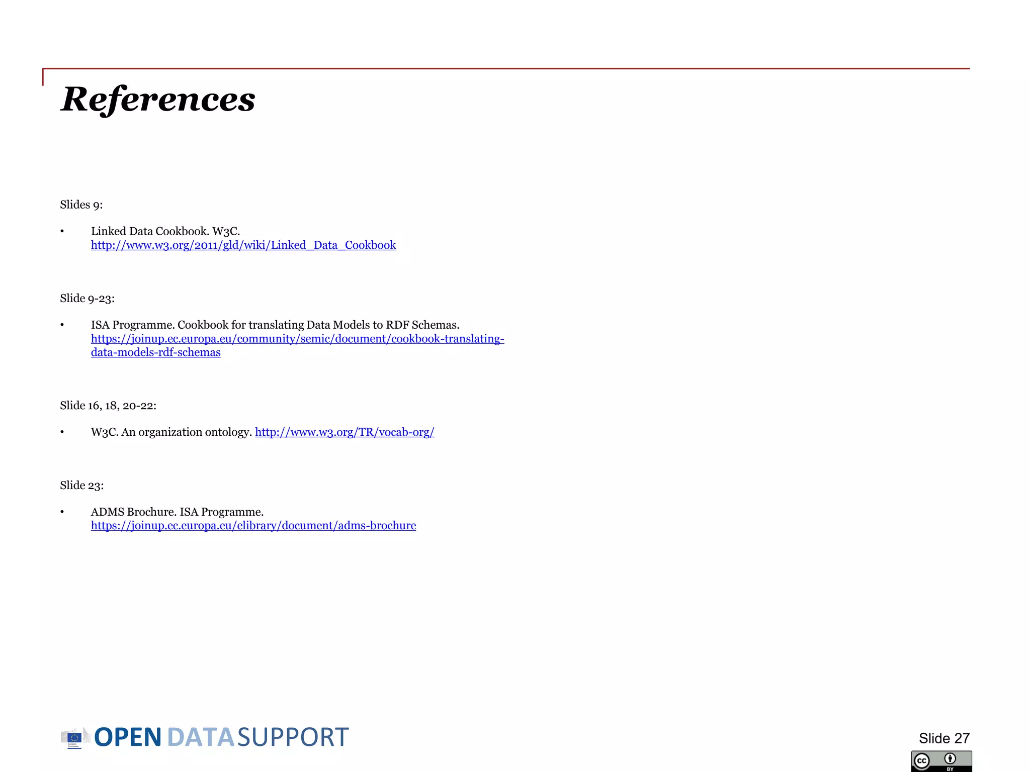 DATASUPPORTOPEN
References
Slides 9:
• Linked Data Cookbook. W3C.
http://www.w3.org/2011/gld/wiki/Linked_Data_Cookbook
Slide 10-23:
• ISA Programme. Cookbook for translating Data Models to RDF Schemas.
https://joinup.ec.europa.eu/community/semic/document/cookbook-translating-
data-models-rdf-schemas
Slide 16, 18,-21:
• W3C. An organization ontology. http://www.w3.org/TR/vocab-org/
Slide 23:
• ADMS Brochure. ISA Programme.
https://joinup.ec.europa.eu/elibrary/document/adms-brochure
Slide 27
 