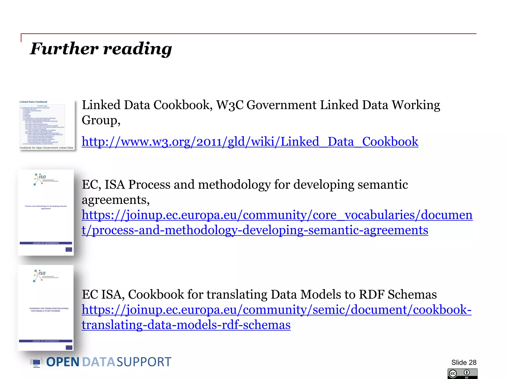 DATASUPPORTOPEN
Further reading
Linked Data Cookbook, W3C Government Linked Data Working
Group,
http://www.w3.org/2011/gld/wiki/Linked_Data_Cookbook
EC, ISA Process and methodology for developing semantic
agreements,
https://joinup.ec.europa.eu/community/core_vocabularies/documen
t/process-and-methodology-developing-semantic-agreements
EC ISA, Cookbook for translating Data Models to RDF Schemas
https://joinup.ec.europa.eu/community/semic/document/cookbook-
translating-data-models-rdf-schemas
Slide 28
 