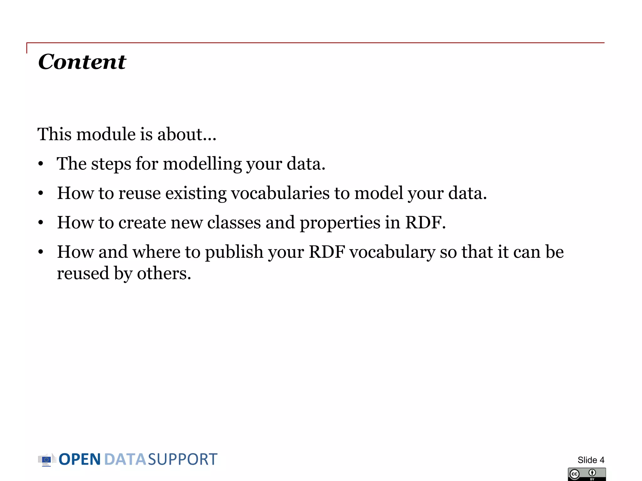 DATASUPPORTOPEN
Content
This module is about...
• The steps for modelling your data.
• How to reuse existing vocabularies to model your data.
• How to create new classes and properties in RDF.
• How and where to publish your RDF vocabulary so that it can be
reused by others.
Slide 4
 