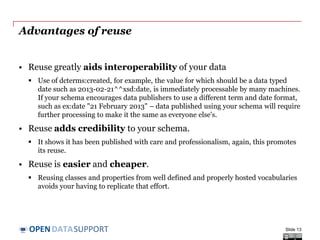 DATASUPPORTOPEN
Advantages of reuse
• Reuse greatly aids interoperability of your data
 Use of dcterms:created, for example, the value for which should be a data typed
date such as 2013-02-21^^xsd:date, is immediately processable by many machines.
If your schema encourages data publishers to use a different term and date format,
such as ex:date "21 February 2013" – data published using your schema will require
further processing to make it the same as everyone else's.
• Reuse adds credibility to your schema.
 It shows it has been published with care and professionalism, again, this promotes
its reuse.
• Reuse is easier and cheaper.
 Reusing classes and properties from well defined and properly hosted vocabularies
avoids your having to replicate that effort.
Slide 13
 