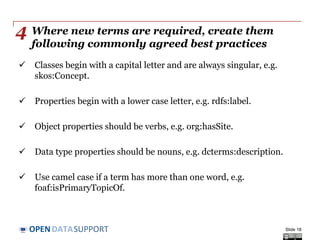 DATASUPPORTOPEN
Where new terms are required, create them
following commonly agreed best practices
 Classes begin with a capital letter and are always singular, e.g.
skos:Concept.
 Properties begin with a lower case letter, e.g. rdfs:label.
 Object properties should be verbs, e.g. org:hasSite.
 Data type properties should be nouns, e.g. dcterms:description.
 Use camel case if a term has more than one word, e.g.
foaf:isPrimaryTopicOf.
Slide 18
4
 