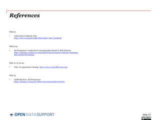 DATASUPPORTOPEN
References
Slides 9:
• Linked Data Cookbook. W3C.
http://www.w3.org/2011/gld/wiki/Linked_Data_Cookbook
Slide 10-23:
• ISA Programme. Cookbook for translating Data Models to RDF Schemas.
https://joinup.ec.europa.eu/community/semic/document/cookbook-translating-
data-models-rdf-schemas
Slide 16, 18,-21:
• W3C. An organization ontology. http://www.w3.org/TR/vocab-org/
Slide 23:
• ADMS Brochure. ISA Programme.
https://joinup.ec.europa.eu/elibrary/document/adms-brochure
Slide 27
 