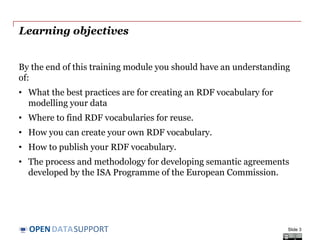 DATASUPPORTOPEN
Learning objectives
By the end of this training module you should have an understanding
of:
• What the best practices are for creating an RDF vocabulary for
modelling your data
• Where to find RDF vocabularies for reuse.
• How you can create your own RDF vocabulary.
• How to publish your RDF vocabulary.
• The process and methodology for developing semantic agreements
developed by the ISA Programme of the European Commission.
Slide 3
 