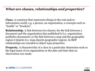 DATASUPPORTOPEN
What are classes, relationships and properties?
Class. A construct that represents things in the real and/or
information world, e.g. a person, an organisation, a concepts such as
“health” or “freedom”.
Relationship. A link between two classes; for the link between a
document and the organisation that published it (i.e. organisation
publishes document), or the link between a map and the geographic
region it depicts (i.e. map depicts geographic region). In RDF
relationships are encoded as object type properties.
Property. A characteristic of a class in a particular dimension such as
the legal name of an organisation or the date and time that an
observation was made.
Slide 6
 