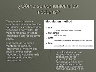 ¿Cómo se comunican los módems? La velocidad a la cual los dos módems se comunican por lo general se llama  “ Velocidad en Baudios”, aunque técnicamente es más adecuado decir bits por segundo o bps.  Cuando se comienza a establecer una comunicación por Módem, estos hacen una negociación entre ellos. Un módem empieza enviando información tan rápido como puede.  Si el receptor no puede mantener la rapidez, interrumpe al módem que envía y ambos deben negociar una velocidad más baja antes de empezar nuevamente. 