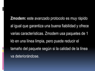 Zmodem: este avanzado protocolo es muy rápido
al igual que garantiza una buena fiabilidad y ofrece
varias características. Zmodem usa paquetes de 1
kb en una línea limpia, pero puede reducir el
tamaño del paquete según si la calidad de la línea
va deteriorándose.
 