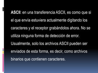 ASCII: en una transferencia ASCII, es como que si
el que envía estuviera actualmente digitando los
caracteres y el receptor grabándolos ahora. No se
utiliza ninguna forma de detección de error.
Usualmente, solo los archivos ASCII pueden ser
enviados de esta forma, es decir, como archivos
binarios que contienen caracteres.
 
