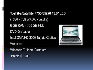 Toshiba Satellite P755-S5270 15.6" LED
(1366 x 768 WXGA Pantalla)
6 GB RAM - 750 GB HDD
DVD-Grabador
Intel GMA HD 3000 Tarjeta Grafica
Webcam
Windows 7 Home Premium
Precio $ 1200
 