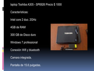 laptop Toshiba A305 - SP6926 Precio $ 1000

Características:

Intel core 2 duo. 2GHz

4GB de RAM

300 GB de Disco duro

Windows 7 professional

Conexión Wifi y bluetooth

Camara integrada.

Pantalla de 15.6 pulgadas.
 