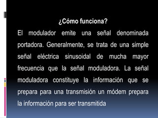 ¿Cómo funciona?
El modulador emite una señal denominada
portadora. Generalmente, se trata de una simple
señal eléctrica sinusoidal de mucha mayor
frecuencia que la señal moduladora. La señal
moduladora constituye la información que se
prepara para una transmisión un módem prepara
la información para ser transmitida
 