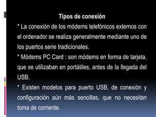 Tipos de conexión
* La conexión de los módems telefónicos externos con
el ordenador se realiza generalmente mediante uno de
los puertos serie tradicionales.
* Módems PC Card : son módems en forma de tarjeta,
que se utilizaban en portátiles, antes de la llegada del
USB.
* Existen modelos para puerto USB, de conexión y
configuración aún más sencillas, que no necesitan
toma de corriente.
 