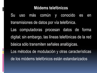 Módems telefónicos
Su uso más común y conocido es en
transmisiones de datos por vía telefónica.
Las computadoras procesan datos de forma
digital; sin embargo, las líneas telefónicas de la red
básica sólo transmiten señales analógicas.
Los métodos de modulación y otras características
de los módems telefónicos están estandarizados
 