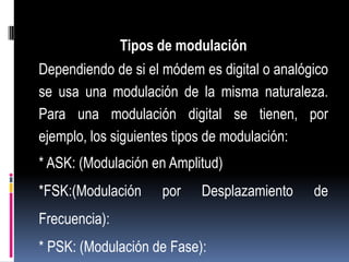 Tipos de modulación
Dependiendo de si el módem es digital o analógico
se usa una modulación de la misma naturaleza.
Para una modulación digital se tienen, por
ejemplo, los siguientes tipos de modulación:
* ASK: (Modulación en Amplitud)
*FSK:(Modulación     por   Desplazamiento     de
Frecuencia):
* PSK: (Modulación de Fase):
 