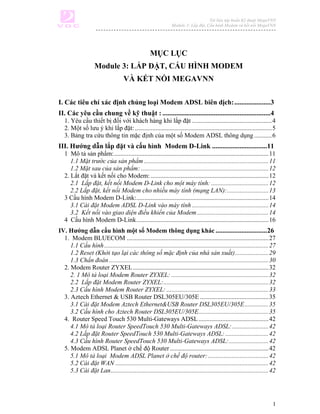 Tài liệu tập huấn Kỹ thuật MegaVNN
                                                                Module 3: Lắp đặt, Cấu hình Modem và kết nối MegaVNN




                                                   MỤC LỤC
                    Module 3: LẮP ĐẶT, CẤU HÌNH MODEM
                                    VÀ KẾT NỐI MEGAVNN

I. Các tiêu chí xác định chủng loại Modem ADSL biên dịch: .....................3
II. Các yêu cầu chung về kỹ thuật : ...............................................................4
   1. Yêu cầu thiết bị đối với khách hàng khi lắp đặt ..................................................4
   2. Một số lưu ý khi lắp đặt: ......................................................................................5
   3. Bảng tra cứu thông tin mặc định của một số Modem ADSL thông dụng ...........6
III. Hướng dẫn lắp đặt và cấu hình Modem D-Link ................................11
   1 Mô tả sản phẩm:.................................................................................................11
      1.1 Mặt trước của sản phẩm ..............................................................................11
      1.2 Mặt sau của sản phẩm: ................................................................................12
   2. Lắt đặt và kết nối cho Modem: ..........................................................................12
      2.1 Lắp đặt, kết nối Modem D-Link cho một máy tính: ....................................12
      2.2 Lắp đặt, kết nối Modem cho nhiều máy tính (mạng LAN):..........................13
   3 Cấu hình Modem D-Link:...................................................................................14
      3.1 Cài đặt Modem ADSL D-Link vào máy tính ................................................14
      3.2 Kết nối vào giao diện điều khiển của Modem.............................................14
   4 Cấu hình Modem D-Link...................................................................................16
IV. Hướng dẫn cấu hình một số Modem thông dụng khác ..............................26
  1. Modem BLUECOM .........................................................................................27
     1.1 Cấu hình .......................................................................................................27
     1.2 Reset (Khởi tạo lại các thông số mặc định của nhà sản xuất).....................29
     1.3 Chẩn đoán ....................................................................................................30
  2. Modem Router ZYXEL .....................................................................................32
     2. 1 Mô tả loại Modem Router ZYXEL: .............................................................32
     2.2 Lắp đặt Modem Router ZYXEL:..................................................................32
     2.3 Cấu hình Modem Router ZYXEL: ................................................................33
  3. Aztech Ethernet & USB Router DSL305EU/305E ...........................................35
     3.1 Cài đặt Modem Aztech Ethernet&USB Router DSL305EU/305E ...............35
     3.2 Cấu hình cho Aztech Router DSL305EU/305E............................................35
  4. Router Speed Touch 530 Multi-Gateways ADSL ............................................42
     4.1 Mô tả loại Router SpeedTouch 530 Multi-Gateways ADSL:.......................42
     4.2 Lắp đặt Router SpeedTouch 530 Multi-Gateways ADSL: ...........................42
     4.3 Cấu hình Router SpeedTouch 530 Multi-Gateways ADSL:.........................42
  5. Modem ADSL Planet ở chế độ Router ..............................................................42
     5.1 Mô tả loại Modem ADSL Planet ở chế độ router: ......................................42
     5.2 Cài đặt WAN ................................................................................................42
     5.3 Cài đặt Lan...................................................................................................42




                                                                                                                         1
 