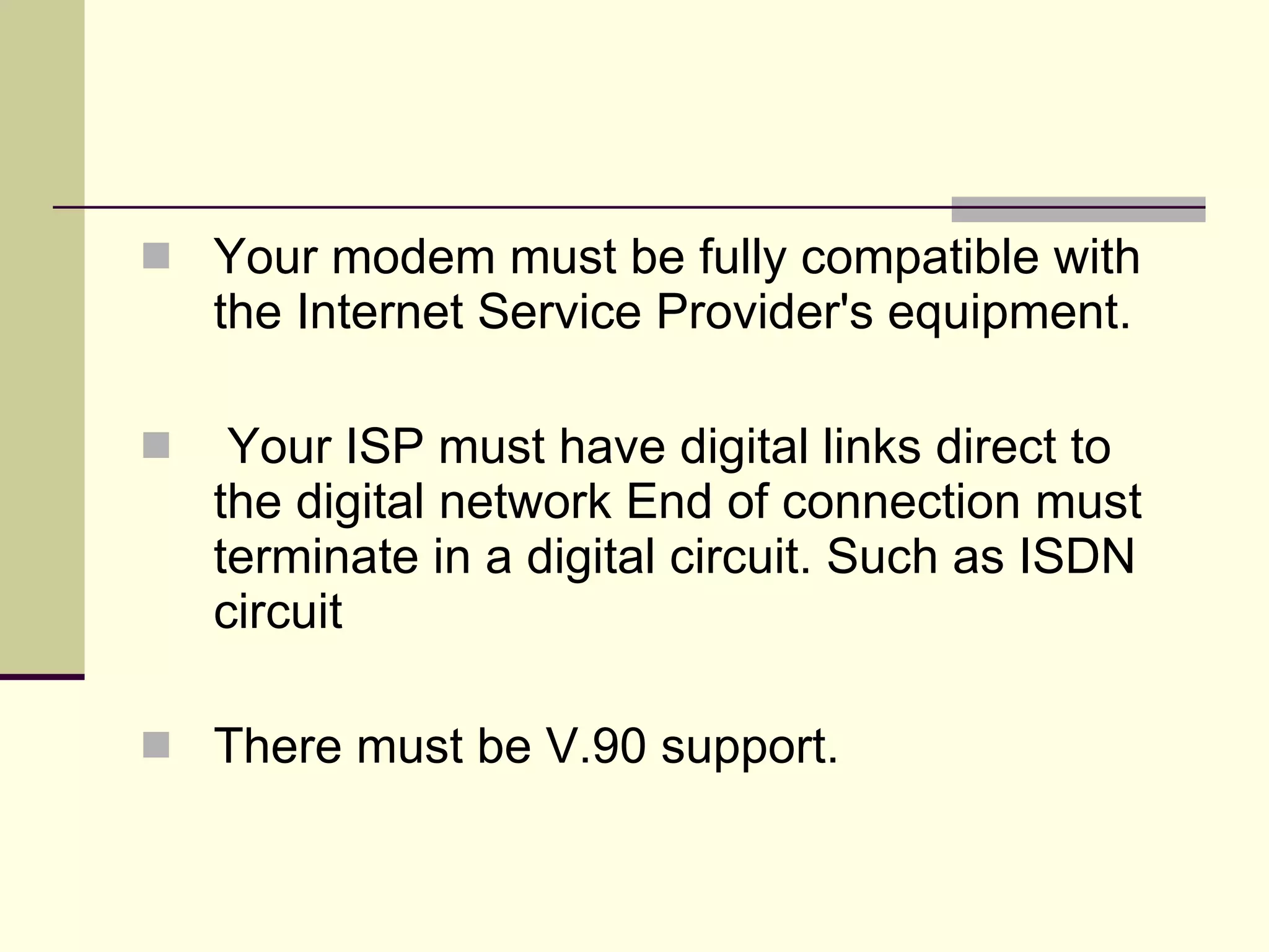 Your modem must be fully compatible with the Internet Service Provider's equipment. Your ISP must have digital links direct to the digital network End of connection must terminate in a digital circuit. Such as ISDN circuit There must be V.90 support. 
