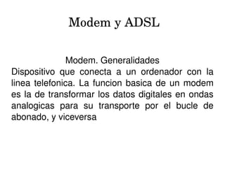 Modem y ADSL
Modem. Generalidades
Dispositivo  que  conecta  a  un  ordenador  con  la 
linea telefonica. La funcion basica de un modem 
es la de transformar los datos digitales en ondas 
analogicas  para  su  transporte  por  el  bucle  de 
abonado, y viceversa
 
