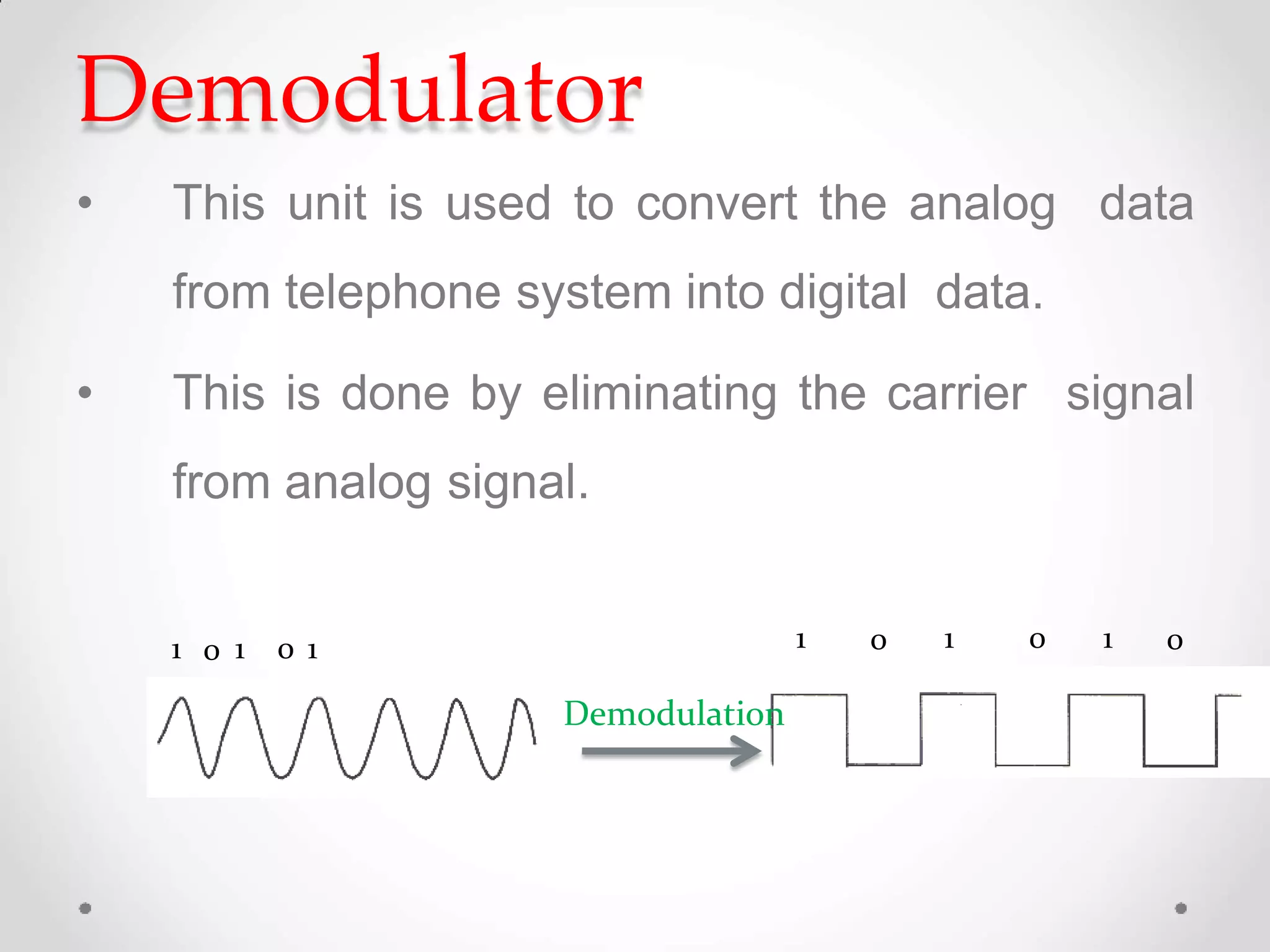 Demodulator
• This unit is used to convert the analog data
from telephone system into digital data.
• This is done by eliminating the carrier signal
from analog signal.
1 0 1 0 1 1 0 1 0 1 0
Demodulation
 