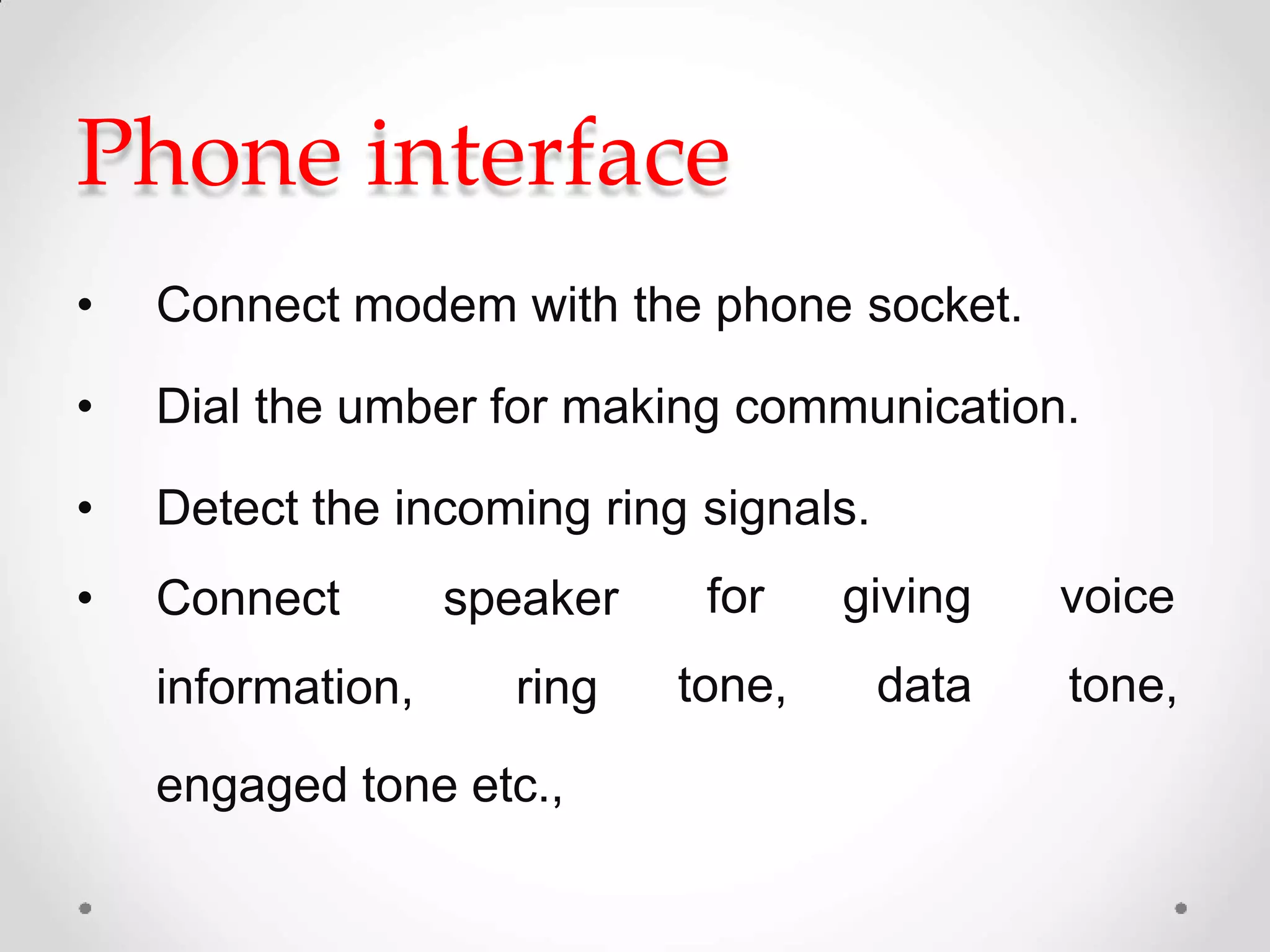 Phone interface
• Connect modem with the phone socket.
• Dial the umber for making communication.
• Detect the incoming ring signals.
• Connect speaker
information, ring
for
tone,
giving
data
voice
tone,
engaged tone etc.,
 