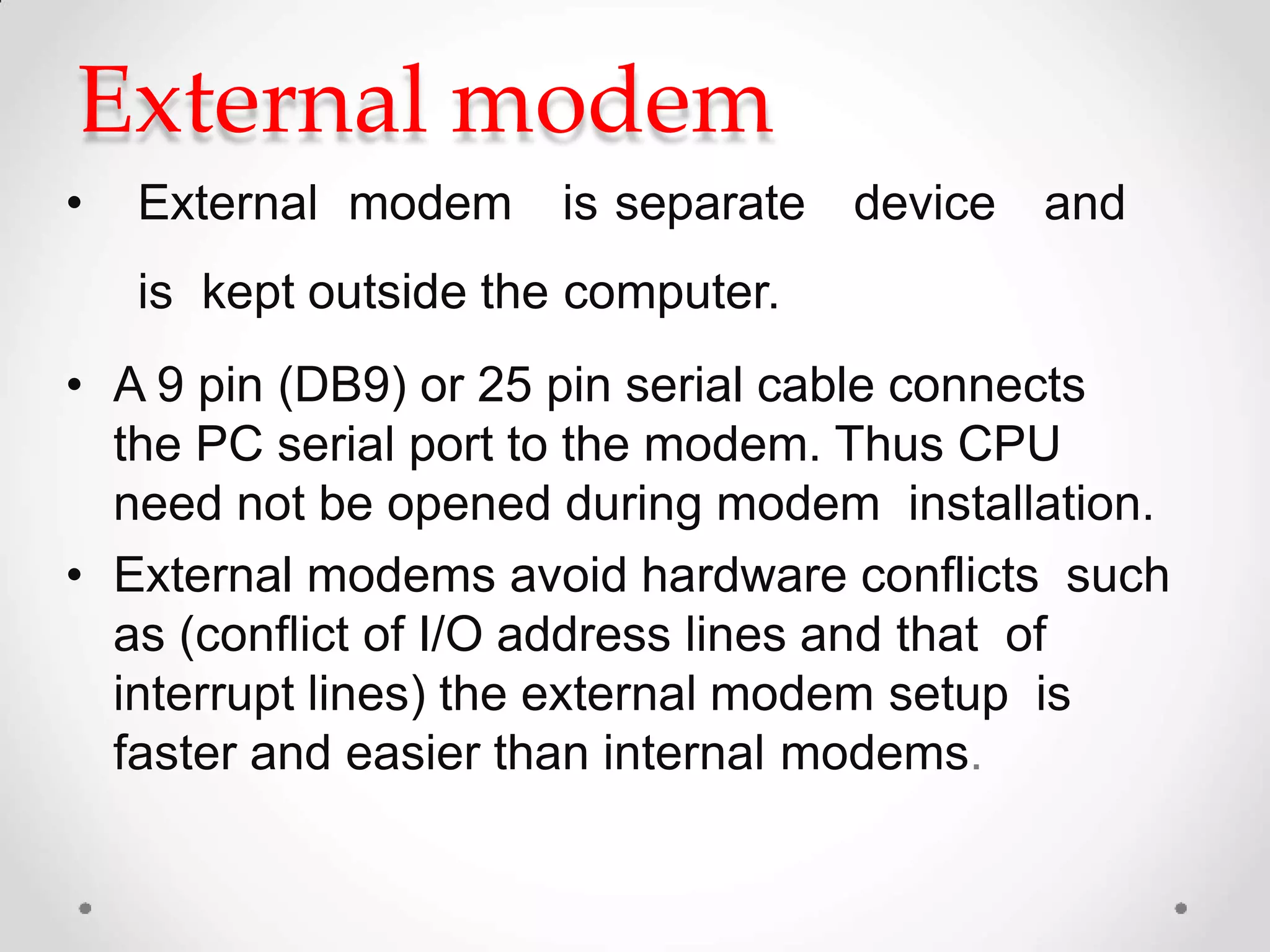 External modem
• External modem is separate device and
is kept outside the computer.
• A 9 pin (DB9) or 25 pin serial cable connects
the PC serial port to the modem. Thus CPU
need not be opened during modem installation.
• External modems avoid hardware conflicts such
as (conflict of I/O address lines and that of
interrupt lines) the external modem setup is
faster and easier than internal modems.
 