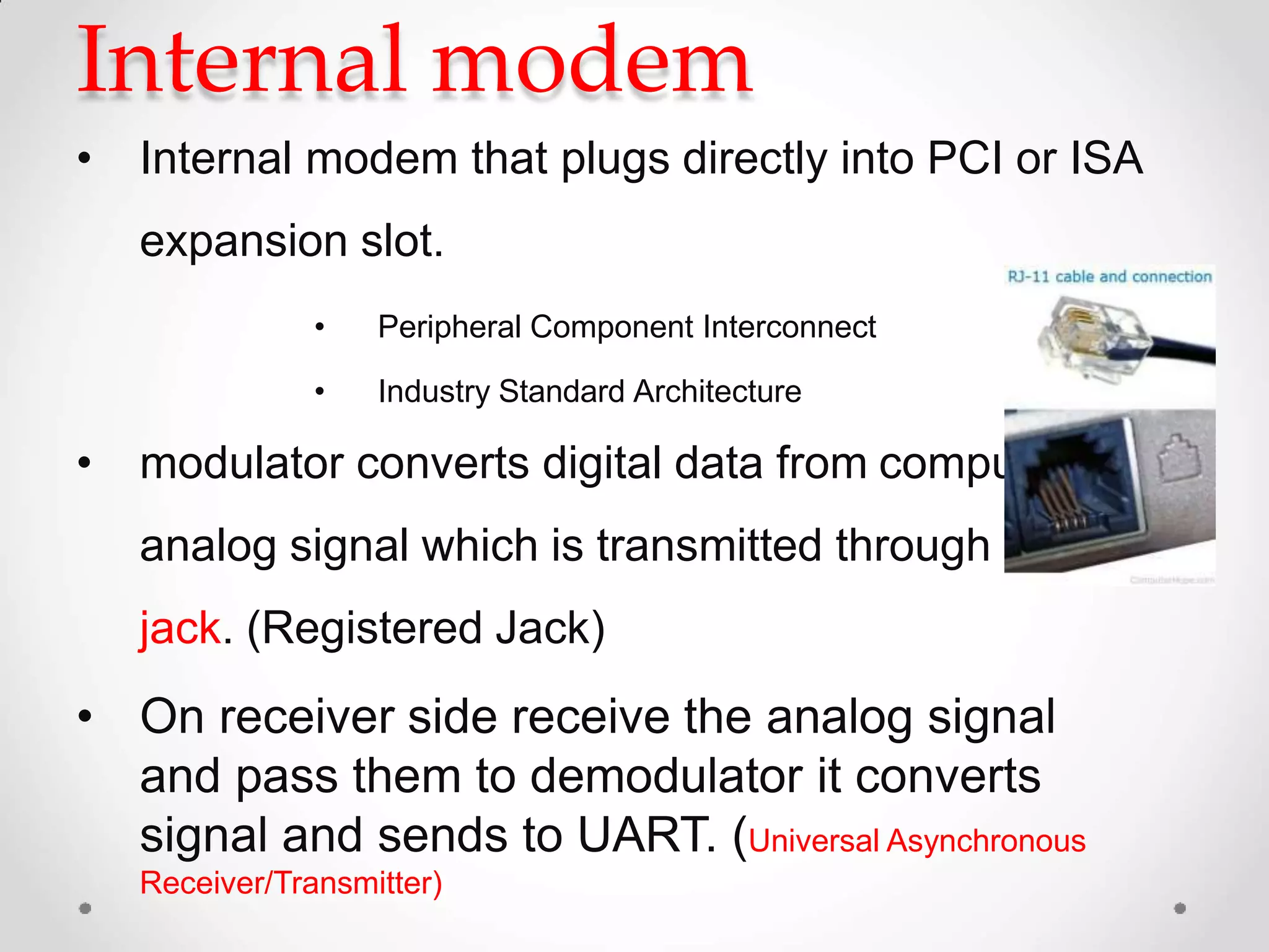 Internal modem
• Internal modem that plugs directly into PCI or ISA
expansion slot.
• Peripheral Component Interconnect
• Industry Standard Architecture
• modulator converts digital data from computer into
analog signal which is transmitted through RJ-11
jack. (Registered Jack)
• On receiver side receive the analog signal
and pass them to demodulator it converts
signal and sends to UART. (Universal Asynchronous
Receiver/Transmitter)
 