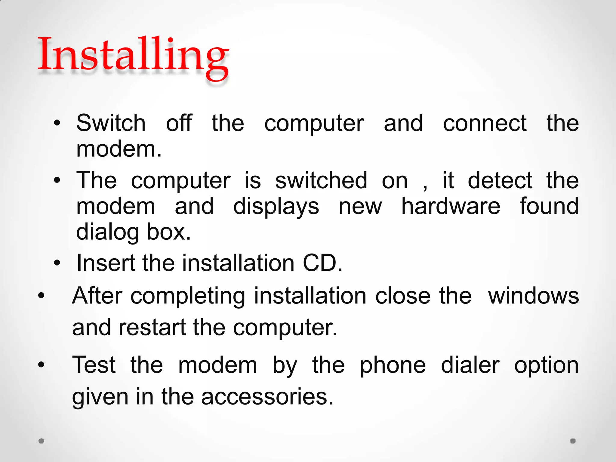 Installing
• Switch off the computer and connect the
modem.
• The computer is switched on , it detect the
modem and displays new hardware found
dialog box.
• Insert the installation CD.
• After completing installation close the windows
and restart the computer.
• Test the modem by the phone dialer option
given in the accessories.
 