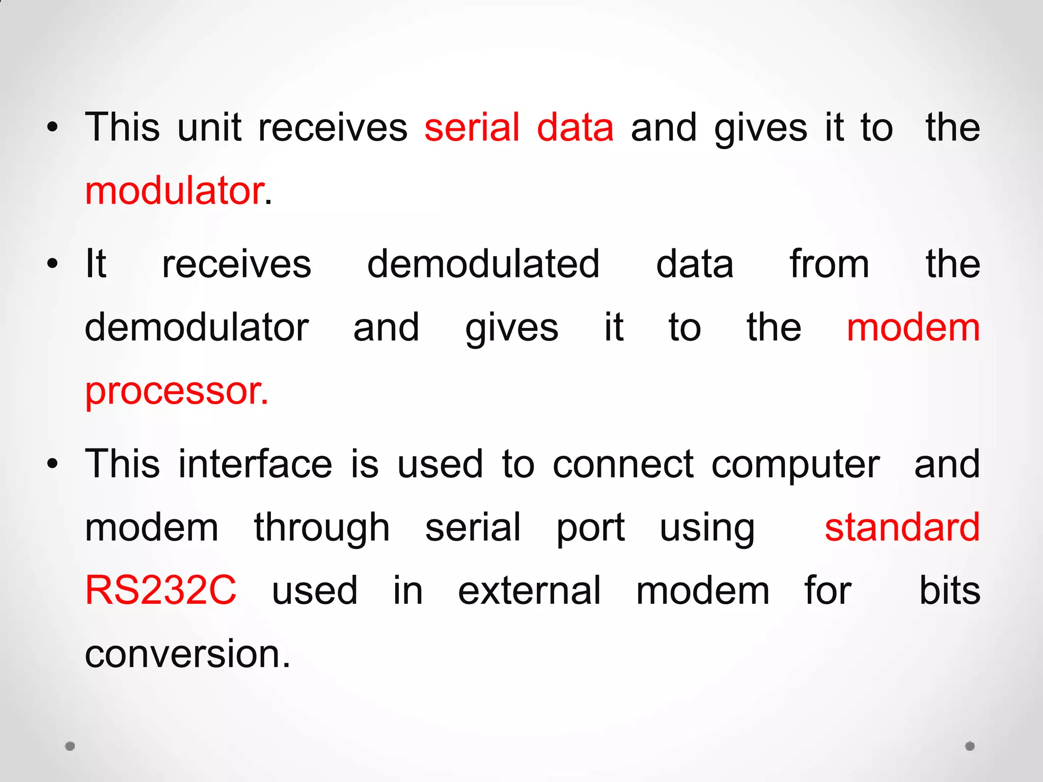 • This unit receives serial data and gives it to the
modulator.
• It receives demodulated data from the
demodulator and gives it to the modem
processor.
• This interface is used to connect computer and
modem through serial port using standard
RS232C used in external modem for bits
conversion.
 
