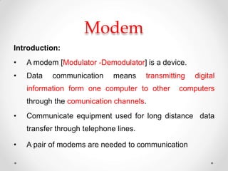 Modem
Introduction:
• A modem [Modulator -Demodulator] is a device.
• Data communication means transmitting digital
information form one computer to other computers
through the comunication channels.
• Communicate equipment used for long distance data
transfer through telephone lines.
• A pair of modems are needed to communication
 