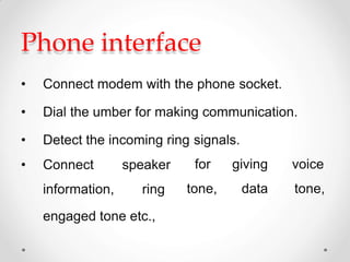 Phone interface
• Connect modem with the phone socket.
• Dial the umber for making communication.
• Detect the incoming ring signals.
• Connect speaker
information, ring
for
tone,
giving
data
voice
tone,
engaged tone etc.,
 