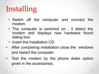 Installing
• Switch off the computer and connect the
modem.
• The computer is switched on , it detect the
modem and displays new hardware found
dialog box.
• Insert the installation CD.
• After completing installation close the windows
and restart the computer.
• Test the modem by the phone dialer option
given in the accessories.
 