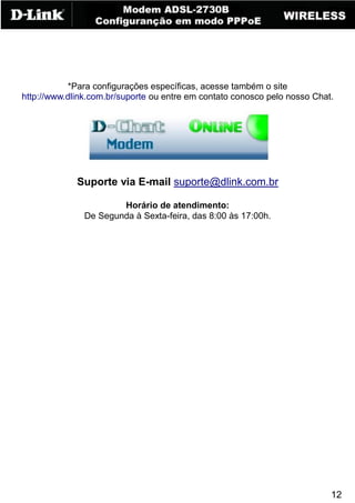 12
*Para configurações específicas, acesse também o site
http://www.dlink.com.br/suporte ou entre em contato conosco pelo nosso Chat.
Suporte via E-mail suporte@dlink.com.br
Horário de atendimento:
De Segunda à Sexta-feira, das 8:00 às 17:00h.
 