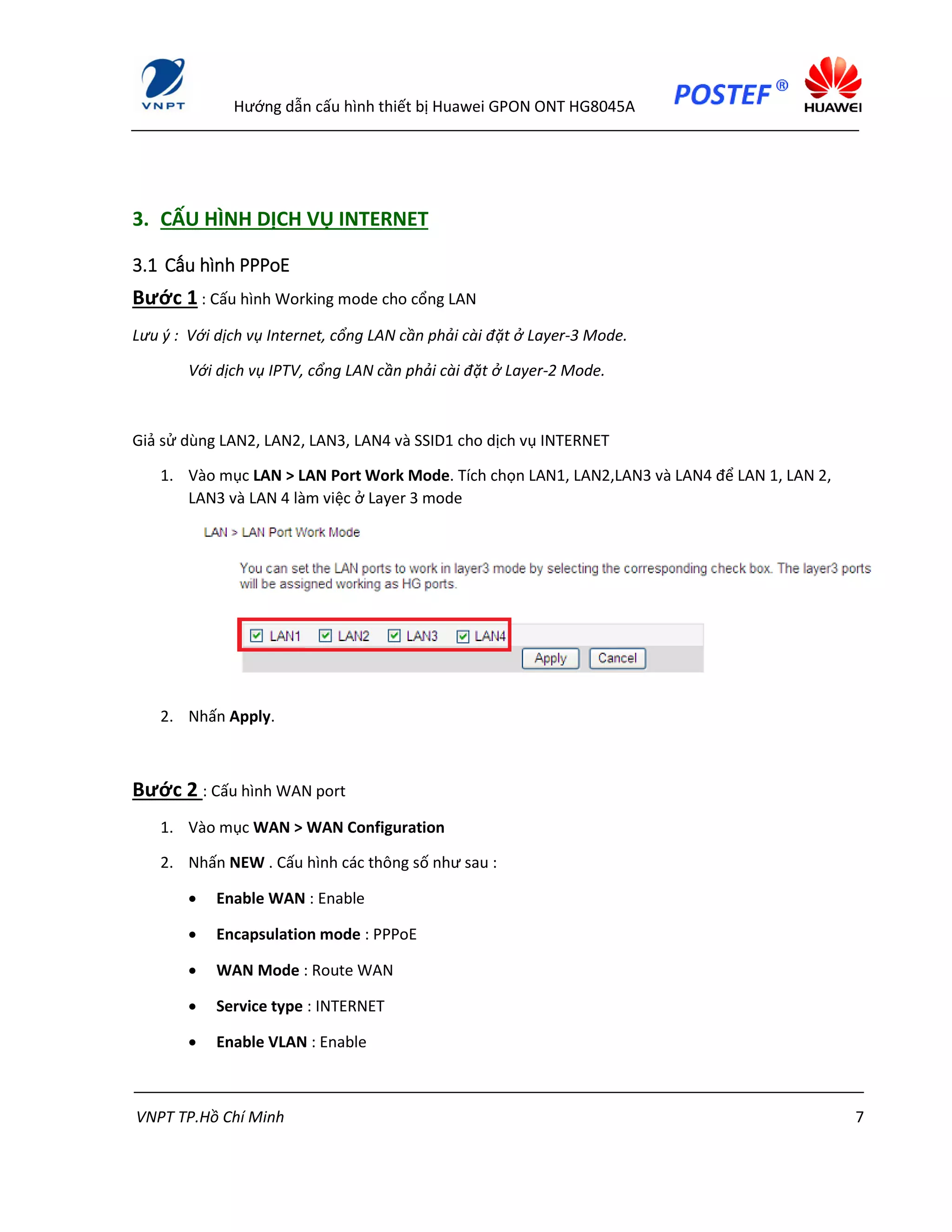 Hướng dẫn cấu hình thiết bị Huawei GPON ONT HG8045A
VNPT TP.Hồ Chí Minh 7
3. CẤU HÌNH DỊCH VỤ INTERNET
3.1 Cấu hình PPPoE
Bước 1 : Cấu hình Working mode cho cổng LAN
Lưu ý : Với dịch vụ Internet, cổng LAN cần phải cài đặt ở Layer-3 Mode.
Với dịch vụ IPTV, cổng LAN cần phải cài đặt ở Layer-2 Mode.
Giả sử dùng LAN2, LAN2, LAN3, LAN4 và SSID1 cho dịch vụ INTERNET
1. Vào mục LAN > LAN Port Work Mode. Tích chọn LAN1, LAN2,LAN3 và LAN4 để LAN 1, LAN 2,
LAN3 và LAN 4 làm việc ở Layer 3 mode
2. Nhấn Apply.
Bước 2 : Cấu hình WAN port
1. Vào mục WAN > WAN Configuration
2. Nhấn NEW . Cấu hình các thông số như sau :
 Enable WAN : Enable
 Encapsulation mode : PPPoE
 WAN Mode : Route WAN
 Service type : INTERNET
 Enable VLAN : Enable
 