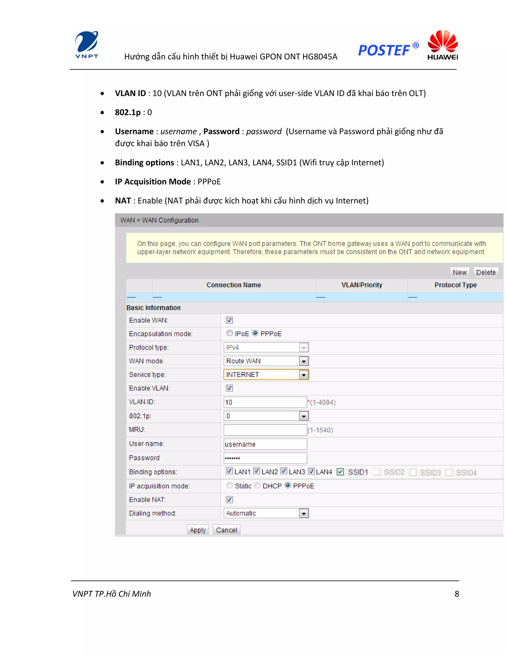 Hướng dẫn cấu hình thiết bị Huawei GPON ONT HG8045A
VNPT TP.Hồ Chí Minh 8
 VLAN ID : 10 (VLAN trên ONT phải giống với user-side VLAN ID đã khai báo trên OLT)
 802.1p : 0
 Username : username , Password : password (Username và Password phải giống như đã
được khai báo trên VISA )
 Binding options : LAN1, LAN2, LAN3, LAN4, SSID1 (Wifi truy cập Internet)
 IP Acquisition Mode : PPPoE
 NAT : Enable (NAT phải được kích hoạt khi cấu hình dịch vụ Internet)
 