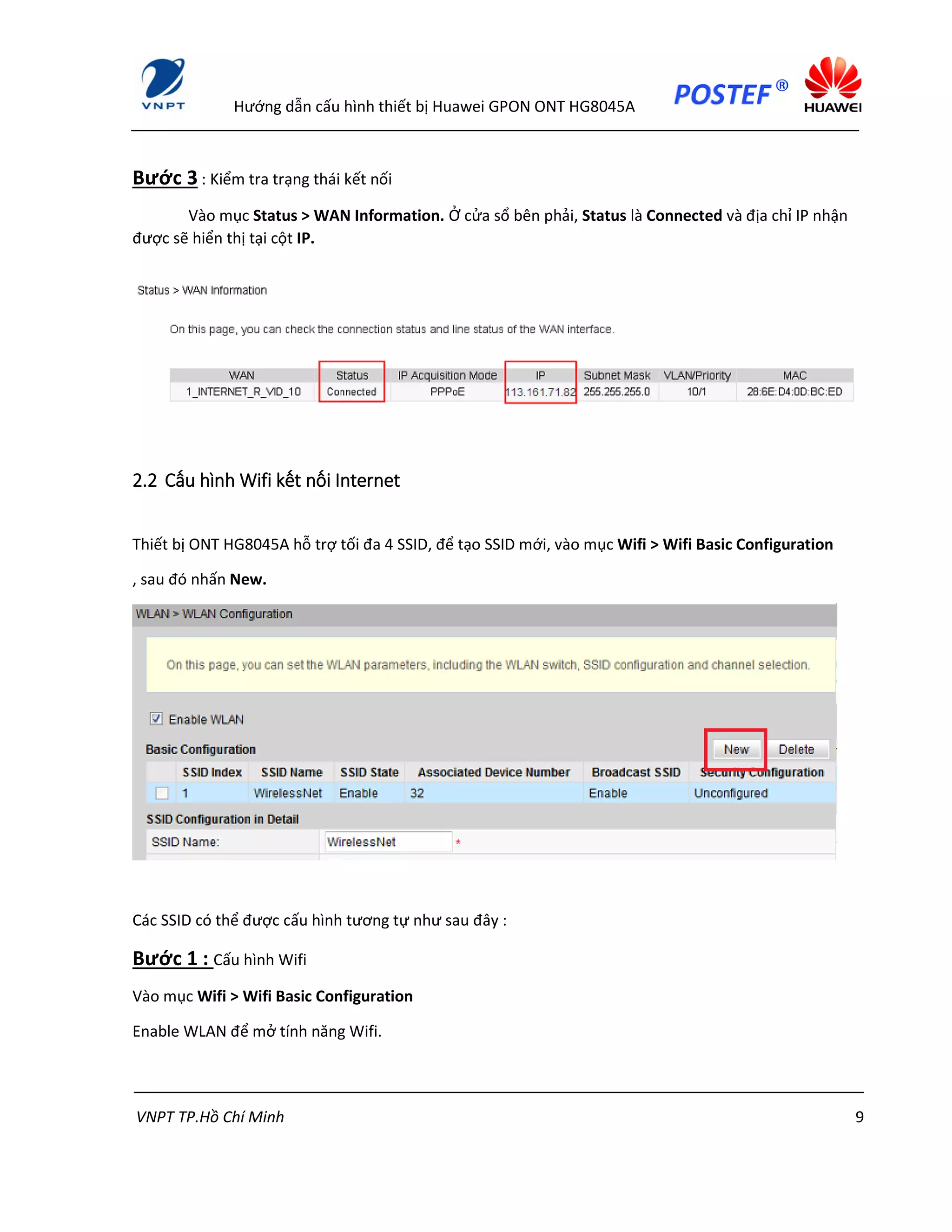 Hướng dẫn cấu hình thiết bị Huawei GPON ONT HG8045A
VNPT TP.Hồ Chí Minh 9
Bước 3 : Kiểm tra trạng thái kết nối
Vào mục Status > WAN Information. Ở cửa sổ bên phải, Status là Connected và địa chỉ IP nhận
được sẽ hiển thị tại cột IP.
2.2 Cấu hình Wifi kết nối Internet
Thiết bị ONT HG8045A hỗ trợ tối đa 4 SSID, để tạo SSID mới, vào mục Wifi > Wifi Basic Configuration
, sau đó nhấn New.
Các SSID có thể được cấu hình tương tự như sau đây :
Bước 1 : Cấu hình Wifi
Vào mục Wifi > Wifi Basic Configuration
Enable WLAN để mở tính năng Wifi.
 