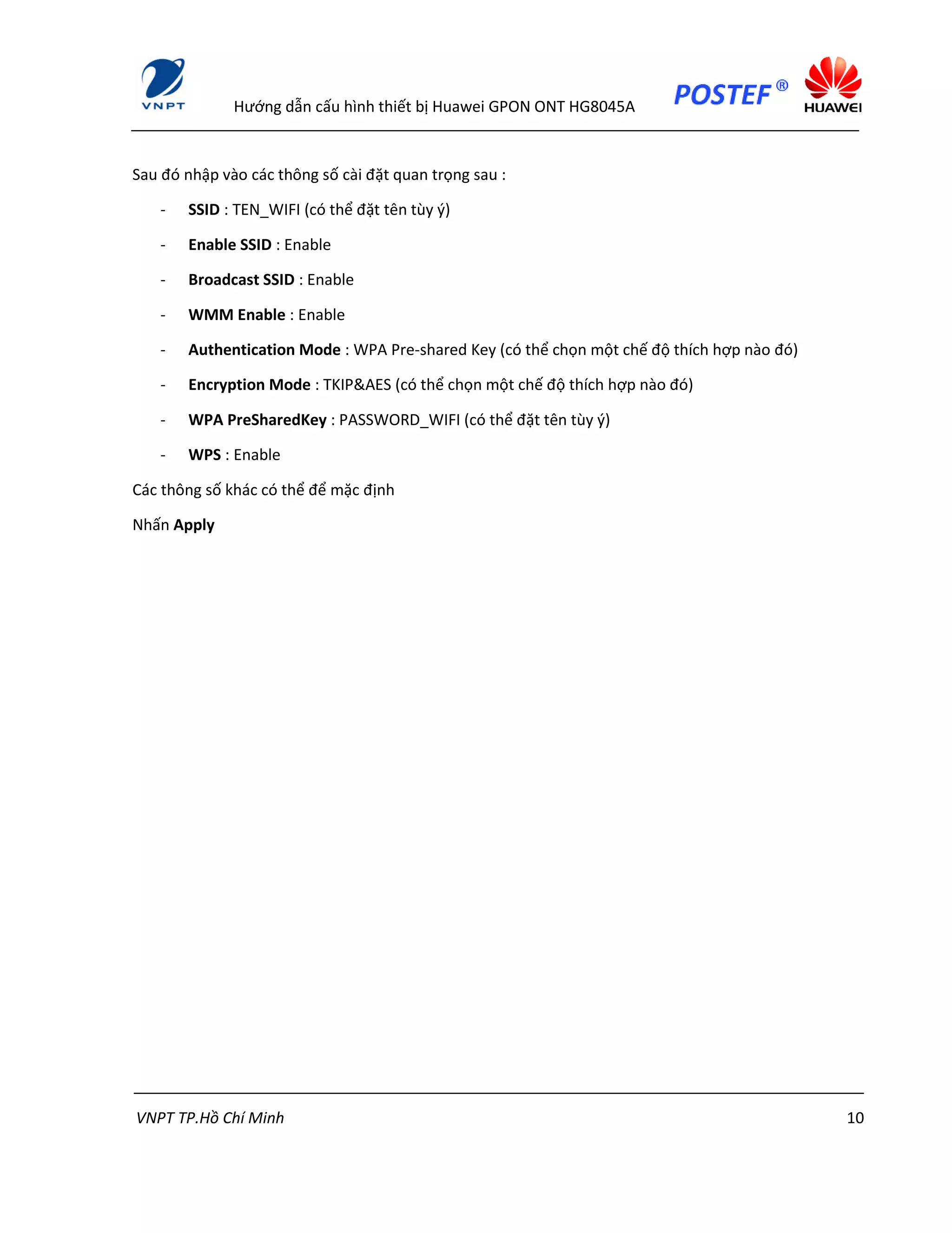 Hướng dẫn cấu hình thiết bị Huawei GPON ONT HG8045A
VNPT TP.Hồ Chí Minh 10
Sau đó nhập vào các thông số cài đặt quan trọng sau :
- SSID : TEN_WIFI (có thể đặt tên tùy ý)
- Enable SSID : Enable
- Broadcast SSID : Enable
- WMM Enable : Enable
- Authentication Mode : WPA Pre-shared Key (có thể chọn một chế độ thích hợp nào đó)
- Encryption Mode : TKIP&AES (có thể chọn một chế độ thích hợp nào đó)
- WPA PreSharedKey : PASSWORD_WIFI (có thể đặt tên tùy ý)
- WPS : Enable
Các thông số khác có thể để mặc định
Nhấn Apply
 