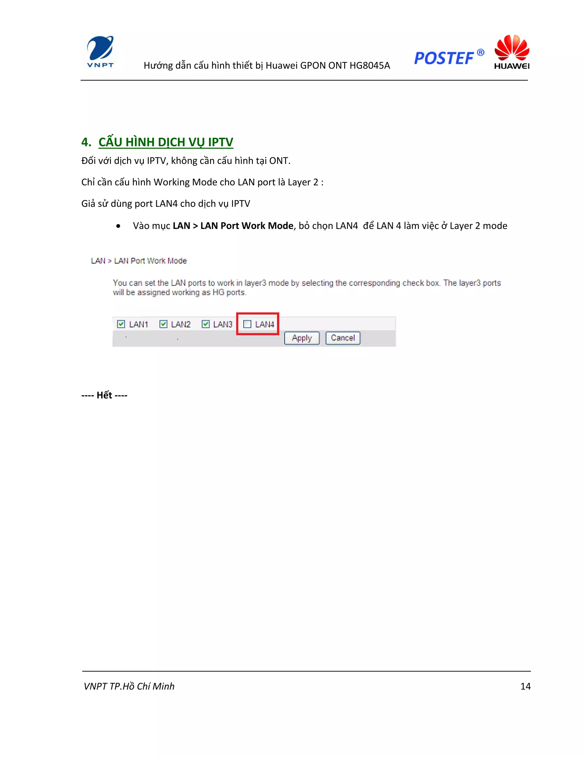 Hướng dẫn cấu hình thiết bị Huawei GPON ONT HG8045A
VNPT TP.Hồ Chí Minh 14
4. CẤU HÌNH DỊCH VỤ IPTV
Đối với dịch vụ IPTV, không cần cấu hình tại ONT.
Chỉ cần cấu hình Working Mode cho LAN port là Layer 2 :
Giả sử dùng port LAN4 cho dịch vụ IPTV
 Vào mục LAN > LAN Port Work Mode, bỏ chọn LAN4 để LAN 4 làm việc ở Layer 2 mode
---- Hết ----
 