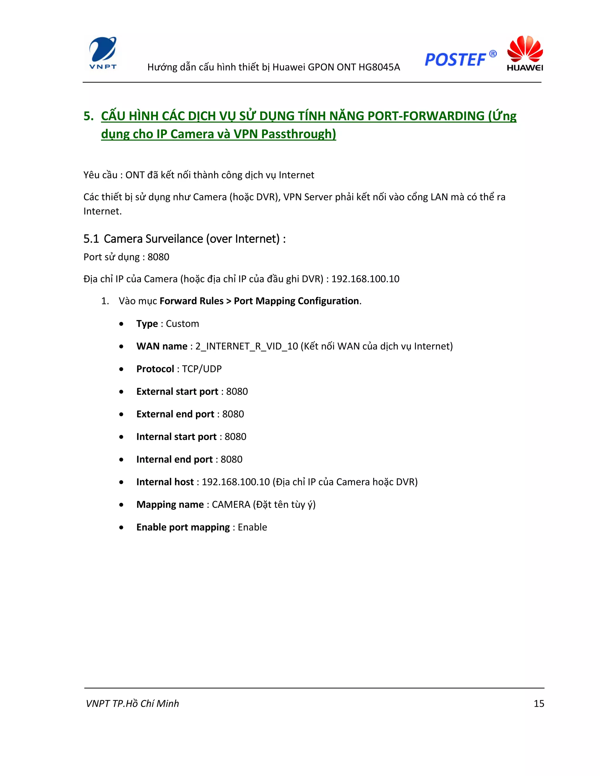 Hướng dẫn cấu hình thiết bị Huawei GPON ONT HG8045A
VNPT TP.Hồ Chí Minh 15
5. CẤU HÌNH CÁC DỊCH VỤ SỬ DỤNG TÍNH NĂNG PORT-FORWARDING (Ứng
dụng cho IP Camera và VPN Passthrough)
Yêu cầu : ONT đã kết nối thành công dịch vụ Internet
Các thiết bị sử dụng như Camera (hoặc DVR), VPN Server phải kết nối vào cổng LAN mà có thể ra
Internet.
5.1 Camera Surveilance (over Internet) :
Port sử dụng : 8080
Địa chỉ IP của Camera (hoặc địa chỉ IP của đầu ghi DVR) : 192.168.100.10
1. Vào mục Forward Rules > Port Mapping Configuration.
 Type : Custom
 WAN name : 2_INTERNET_R_VID_10 (Kết nối WAN của dịch vụ Internet)
 Protocol : TCP/UDP
 External start port : 8080
 External end port : 8080
 Internal start port : 8080
 Internal end port : 8080
 Internal host : 192.168.100.10 (Địa chỉ IP của Camera hoặc DVR)
 Mapping name : CAMERA (Đặt tên tùy ý)
 Enable port mapping : Enable
 