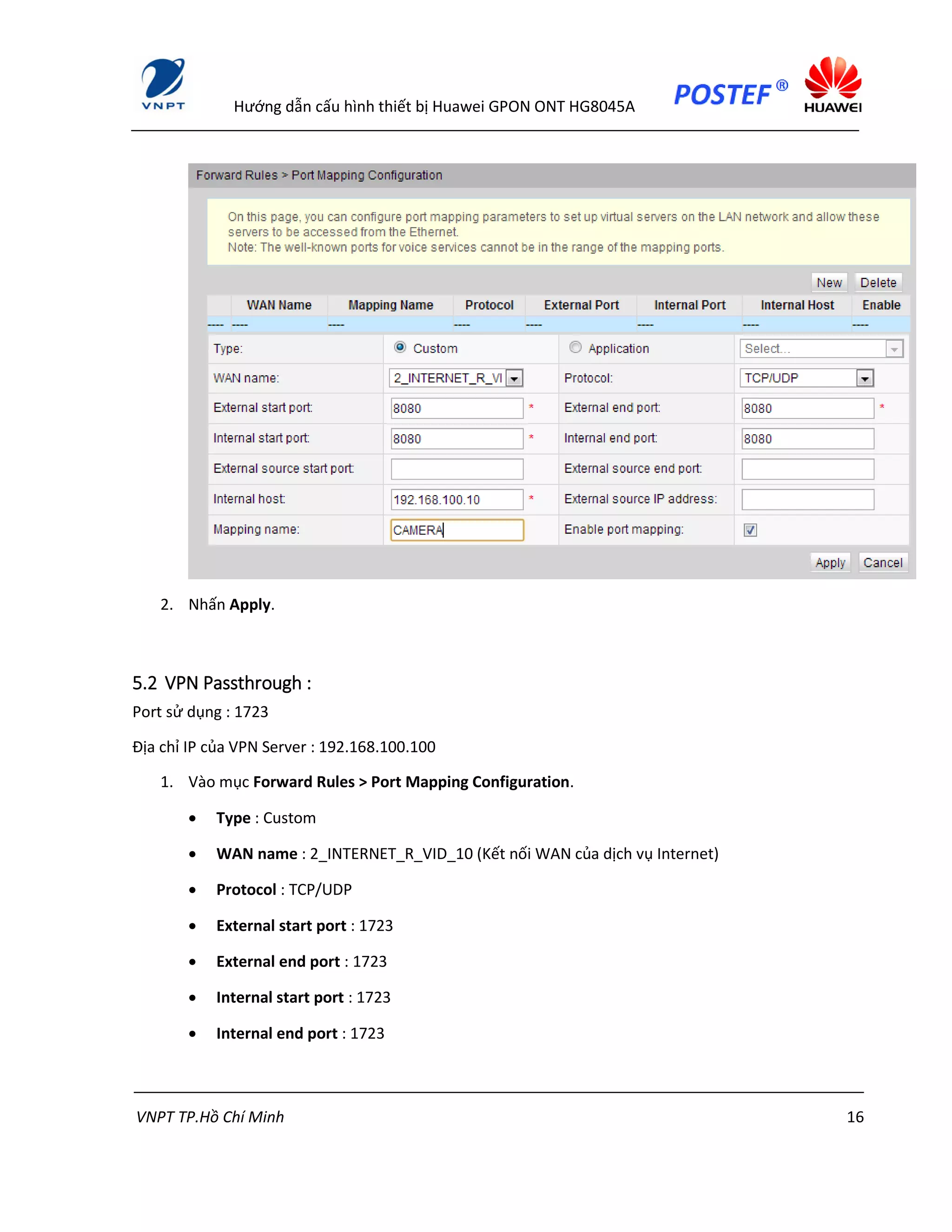 Hướng dẫn cấu hình thiết bị Huawei GPON ONT HG8045A
VNPT TP.Hồ Chí Minh 16
2. Nhấn Apply.
5.2 VPN Passthrough :
Port sử dụng : 1723
Địa chỉ IP của VPN Server : 192.168.100.100
1. Vào mục Forward Rules > Port Mapping Configuration.
 Type : Custom
 WAN name : 2_INTERNET_R_VID_10 (Kết nối WAN của dịch vụ Internet)
 Protocol : TCP/UDP
 External start port : 1723
 External end port : 1723
 Internal start port : 1723
 Internal end port : 1723
 