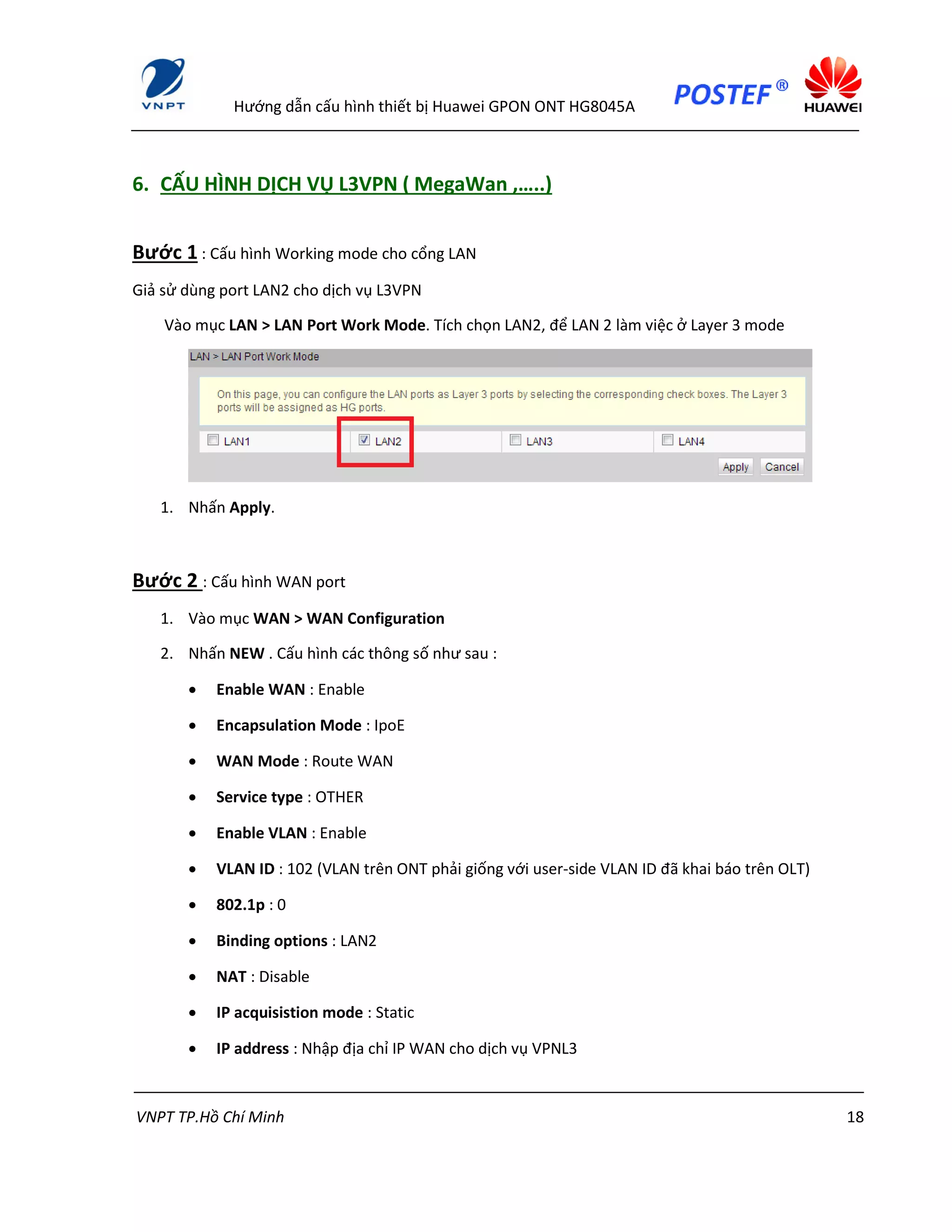 Hướng dẫn cấu hình thiết bị Huawei GPON ONT HG8045A
VNPT TP.Hồ Chí Minh 18
6. CẤU HÌNH DỊCH VỤ L3VPN ( MegaWan ,…..)
Bước 1 : Cấu hình Working mode cho cổng LAN
Giả sử dùng port LAN2 cho dịch vụ L3VPN
Vào mục LAN > LAN Port Work Mode. Tích chọn LAN2, để LAN 2 làm việc ở Layer 3 mode
1. Nhấn Apply.
Bước 2 : Cấu hình WAN port
1. Vào mục WAN > WAN Configuration
2. Nhấn NEW . Cấu hình các thông số như sau :
 Enable WAN : Enable
 Encapsulation Mode : IpoE
 WAN Mode : Route WAN
 Service type : OTHER
 Enable VLAN : Enable
 VLAN ID : 102 (VLAN trên ONT phải giống với user-side VLAN ID đã khai báo trên OLT)
 802.1p : 0
 Binding options : LAN2
 NAT : Disable
 IP acquisistion mode : Static
 IP address : Nhập địa chỉ IP WAN cho dịch vụ VPNL3
 