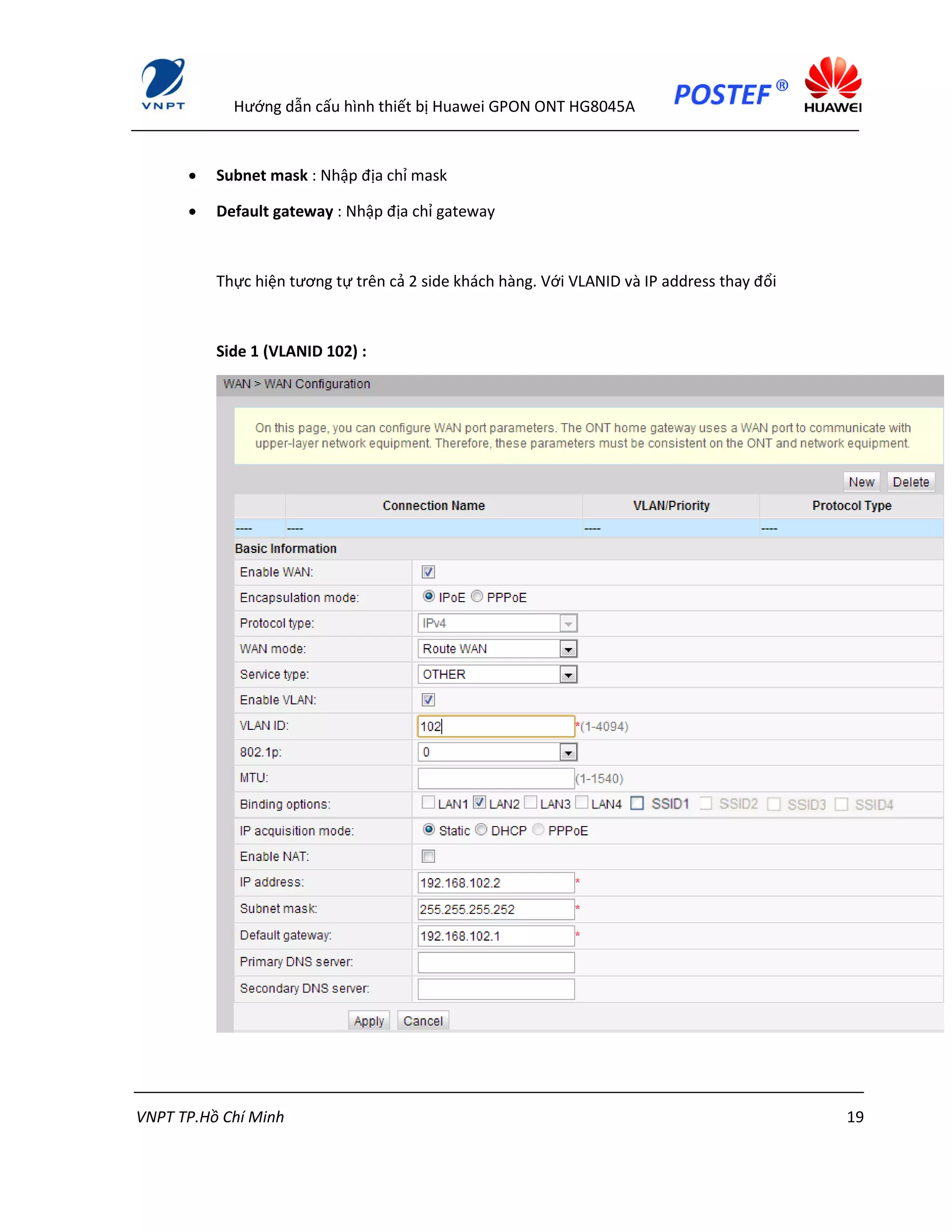 Hướng dẫn cấu hình thiết bị Huawei GPON ONT HG8045A
VNPT TP.Hồ Chí Minh 19
 Subnet mask : Nhập địa chỉ mask
 Default gateway : Nhập địa chỉ gateway
Thực hiện tương tự trên cả 2 side khách hàng. Với VLANID và IP address thay đổi
Side 1 (VLANID 102) :
 