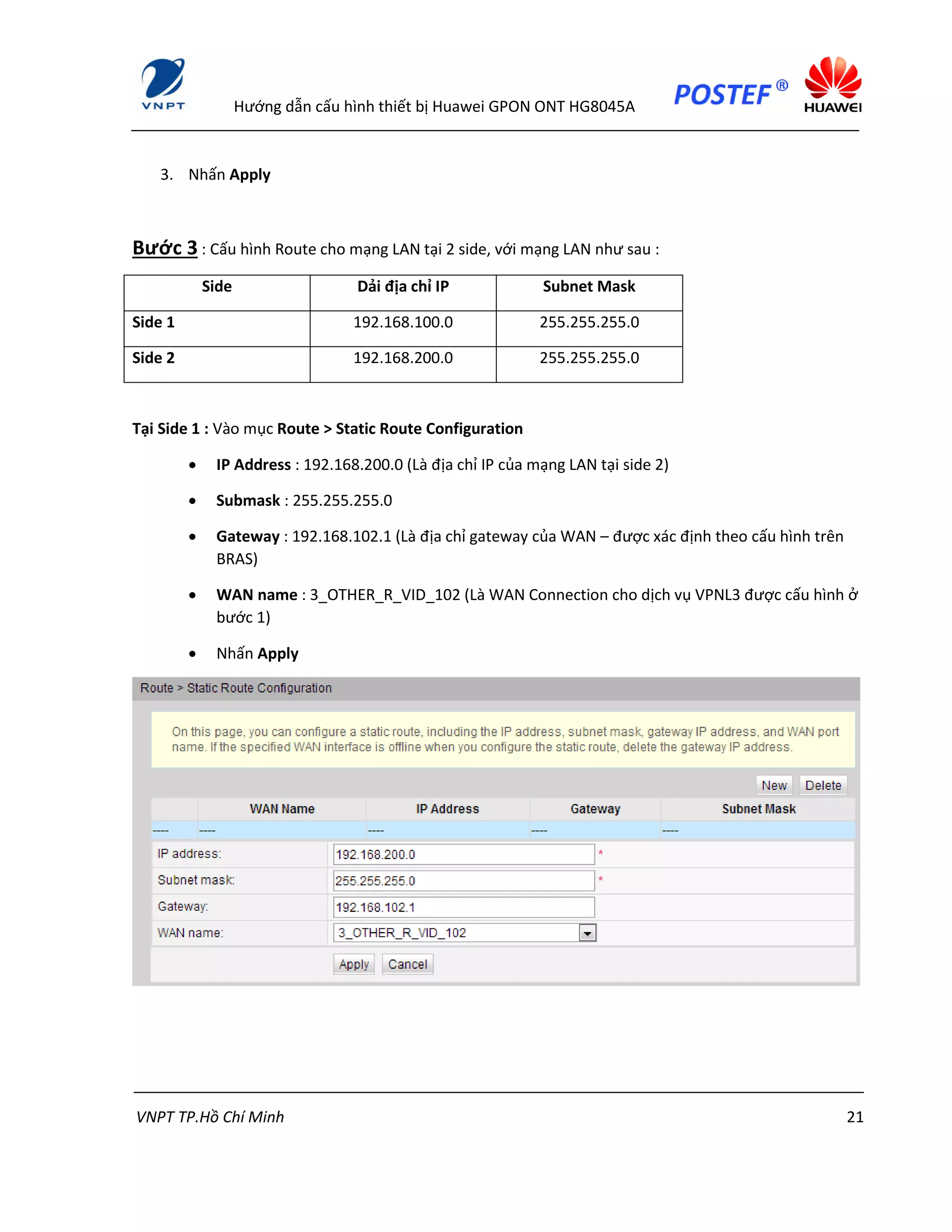 Hướng dẫn cấu hình thiết bị Huawei GPON ONT HG8045A
VNPT TP.Hồ Chí Minh 21
3. Nhấn Apply
Bước 3 : Cấu hình Route cho mạng LAN tại 2 side, với mạng LAN như sau :
Side Dải địa chỉ IP Subnet Mask
Side 1 192.168.100.0 255.255.255.0
Side 2 192.168.200.0 255.255.255.0
Tại Side 1 : Vào mục Route > Static Route Configuration
 IP Address : 192.168.200.0 (Là địa chỉ IP của mạng LAN tại side 2)
 Submask : 255.255.255.0
 Gateway : 192.168.102.1 (Là địa chỉ gateway của WAN – được xác định theo cấu hình trên
BRAS)
 WAN name : 3_OTHER_R_VID_102 (Là WAN Connection cho dịch vụ VPNL3 được cấu hình ở
bước 1)
 Nhấn Apply
 
