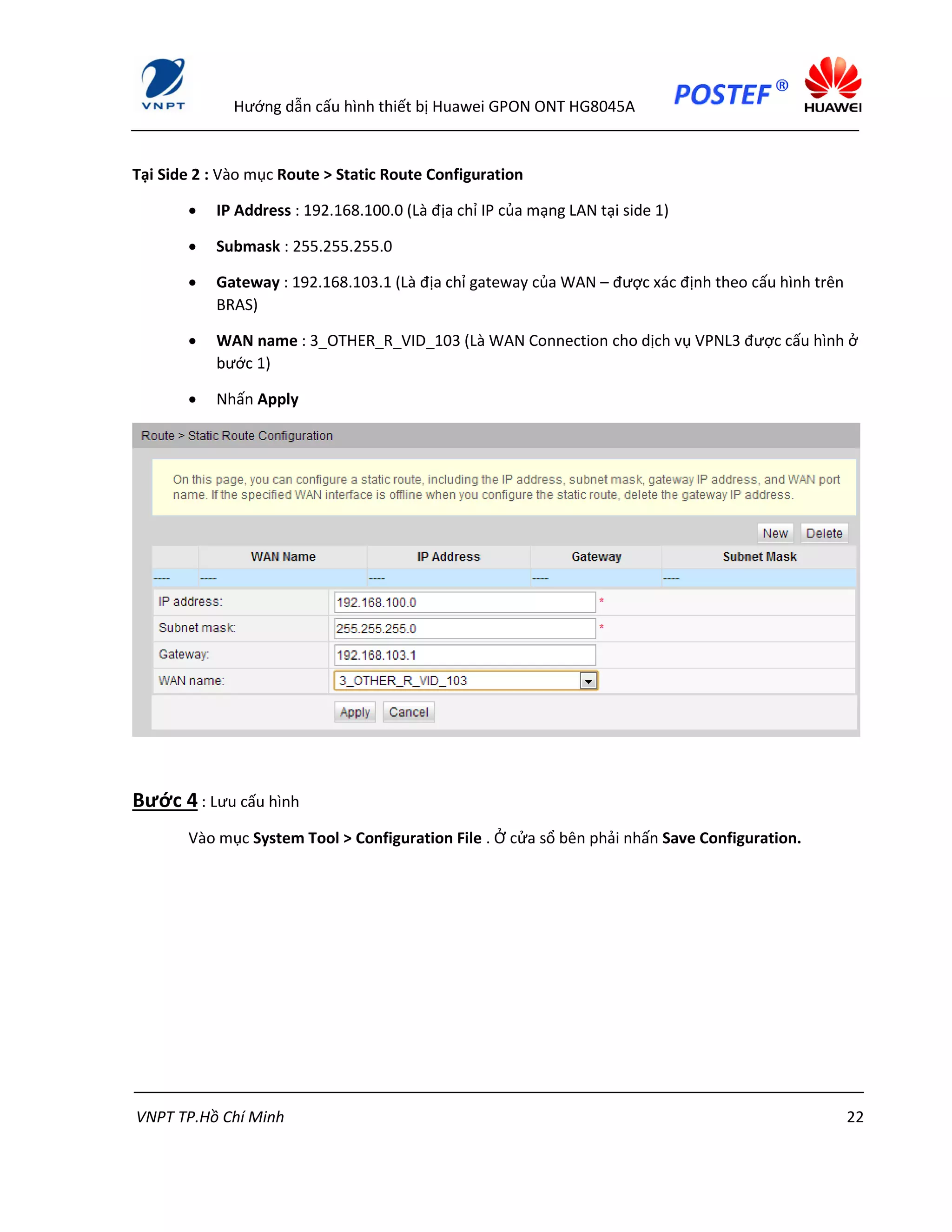 Hướng dẫn cấu hình thiết bị Huawei GPON ONT HG8045A
VNPT TP.Hồ Chí Minh 22
Tại Side 2 : Vào mục Route > Static Route Configuration
 IP Address : 192.168.100.0 (Là địa chỉ IP của mạng LAN tại side 1)
 Submask : 255.255.255.0
 Gateway : 192.168.103.1 (Là địa chỉ gateway của WAN – được xác định theo cấu hình trên
BRAS)
 WAN name : 3_OTHER_R_VID_103 (Là WAN Connection cho dịch vụ VPNL3 được cấu hình ở
bước 1)
 Nhấn Apply
Bước 4 : Lưu cấu hình
Vào mục System Tool > Configuration File . Ở cửa sổ bên phải nhấn Save Configuration.
 