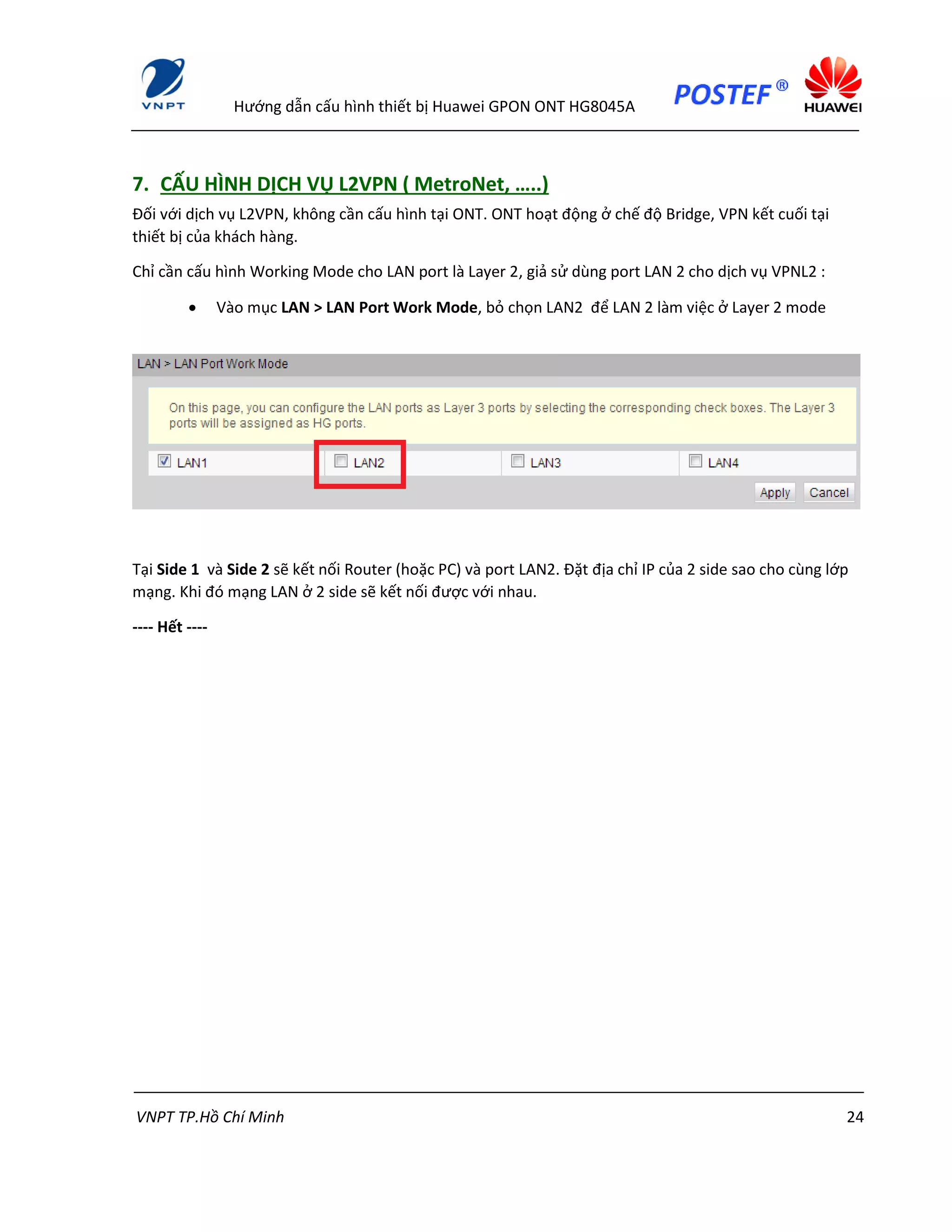 Hướng dẫn cấu hình thiết bị Huawei GPON ONT HG8045A
VNPT TP.Hồ Chí Minh 24
7. CẤU HÌNH DỊCH VỤ L2VPN ( MetroNet, …..)
Đối với dịch vụ L2VPN, không cần cấu hình tại ONT. ONT hoạt động ở chế độ Bridge, VPN kết cuối tại
thiết bị của khách hàng.
Chỉ cần cấu hình Working Mode cho LAN port là Layer 2, giả sử dùng port LAN 2 cho dịch vụ VPNL2 :
 Vào mục LAN > LAN Port Work Mode, bỏ chọn LAN2 để LAN 2 làm việc ở Layer 2 mode
Tại Side 1 và Side 2 sẽ kết nối Router (hoặc PC) và port LAN2. Đặt địa chỉ IP của 2 side sao cho cùng lớp
mạng. Khi đó mạng LAN ở 2 side sẽ kết nối được với nhau.
---- Hết ----
 