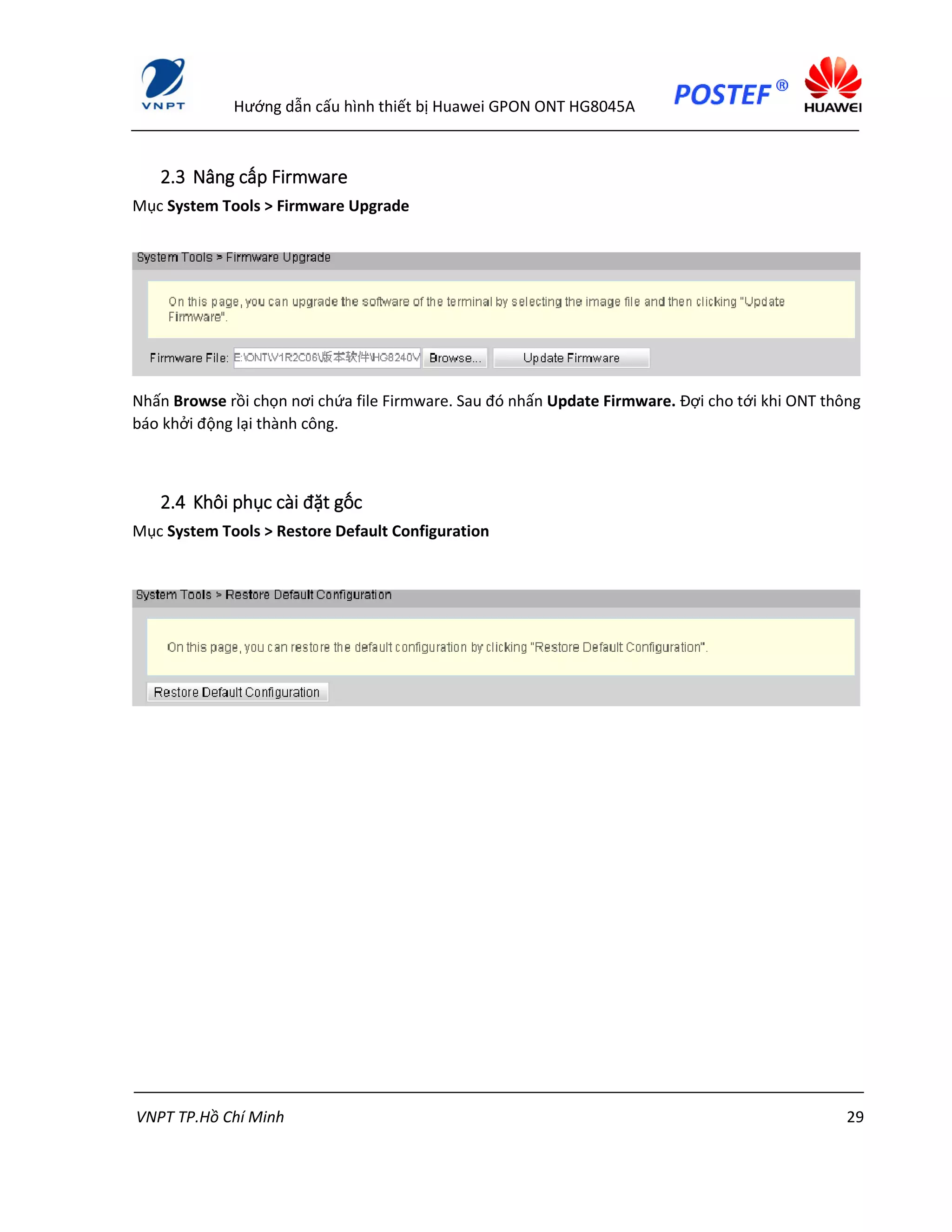 Hướng dẫn cấu hình thiết bị Huawei GPON ONT HG8045A
VNPT TP.Hồ Chí Minh 29
2.3 Nâng cấp Firmware
Mục System Tools > Firmware Upgrade
Nhấn Browse rồi chọn nơi chứa file Firmware. Sau đó nhấn Update Firmware. Đợi cho tới khi ONT thông
báo khởi động lại thành công.
2.4 Khôi phục cài đặt gốc
Mục System Tools > Restore Default Configuration
 