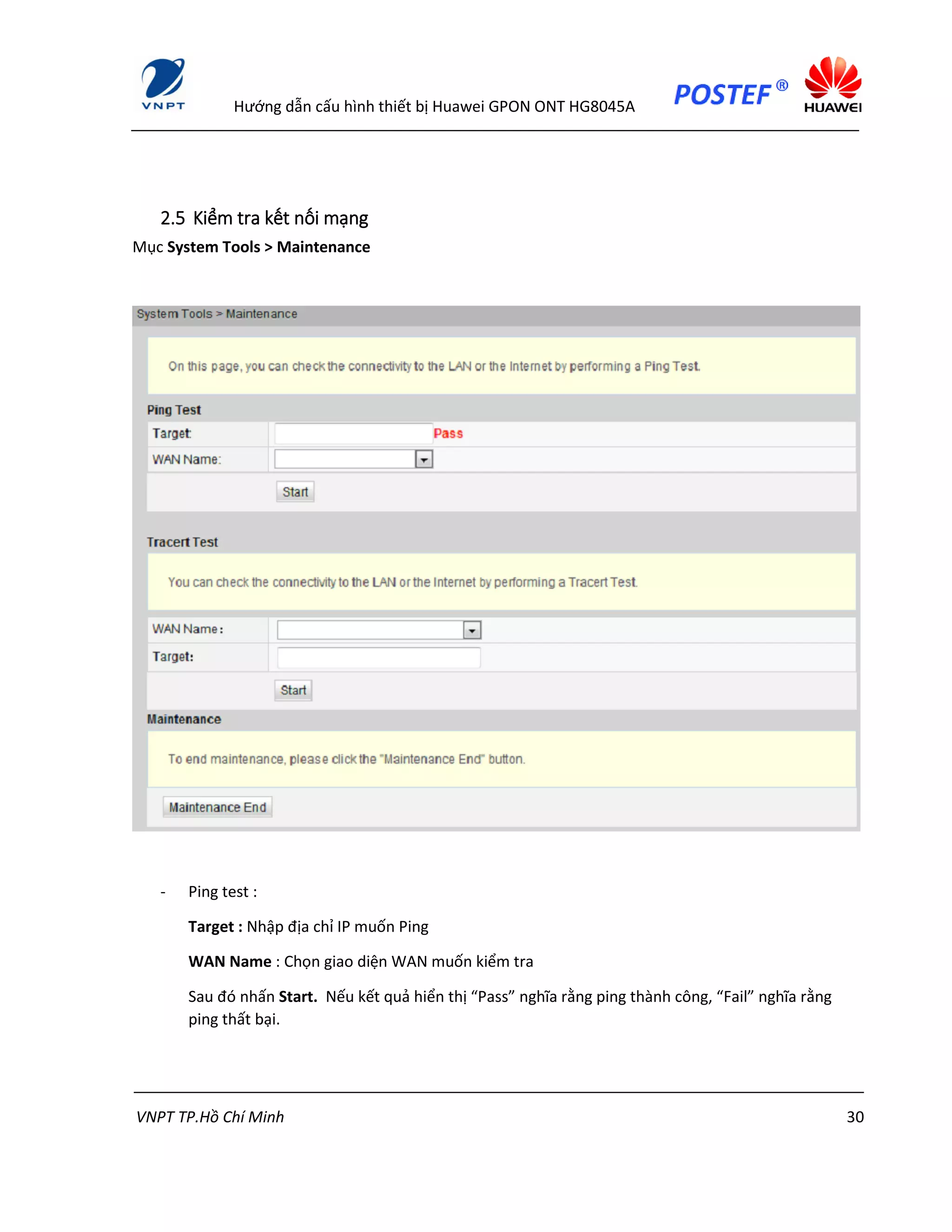 Hướng dẫn cấu hình thiết bị Huawei GPON ONT HG8045A
VNPT TP.Hồ Chí Minh 30
2.5 Kiểm tra kết nối mạng
Mục System Tools > Maintenance
- Ping test :
Target : Nhập địa chỉ IP muốn Ping
WAN Name : Chọn giao diện WAN muốn kiểm tra
Sau đó nhấn Start. Nếu kết quả hiển thị “Pass” nghĩa rằng ping thành công, “Fail” nghĩa rằng
ping thất bại.
 