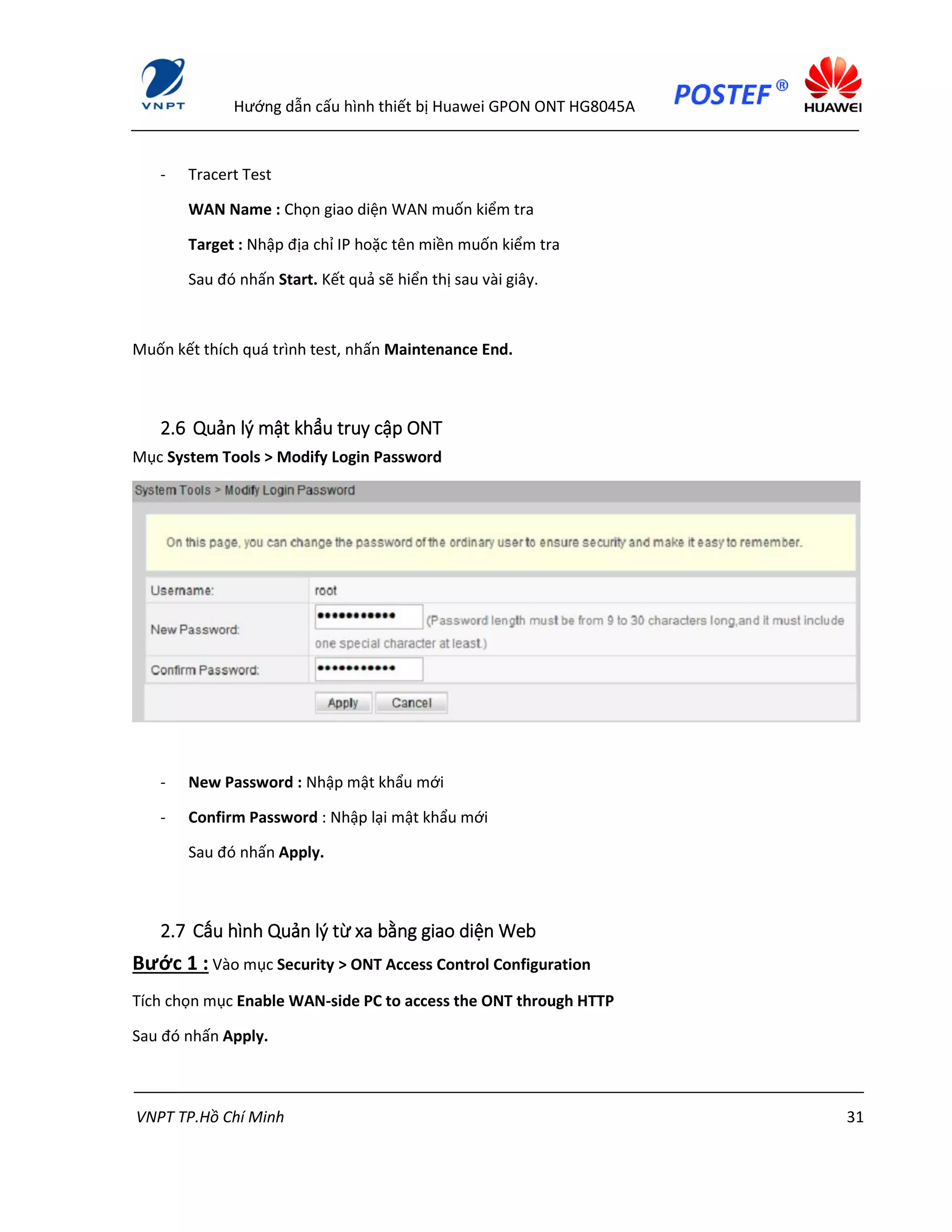 Hướng dẫn cấu hình thiết bị Huawei GPON ONT HG8045A
VNPT TP.Hồ Chí Minh 31
- Tracert Test
WAN Name : Chọn giao diện WAN muốn kiểm tra
Target : Nhập địa chỉ IP hoặc tên miền muốn kiểm tra
Sau đó nhấn Start. Kết quả sẽ hiển thị sau vài giây.
Muốn kết thích quá trình test, nhấn Maintenance End.
2.6 Quản lý mật khẩu truy cập ONT
Mục System Tools > Modify Login Password
- New Password : Nhập mật khẩu mới
- Confirm Password : Nhập lại mật khẩu mới
Sau đó nhấn Apply.
2.7 Cấu hình Quản lý từ xa bằng giao diện Web
Bước 1 : Vào mục Security > ONT Access Control Configuration
Tích chọn mục Enable WAN-side PC to access the ONT through HTTP
Sau đó nhấn Apply.
 